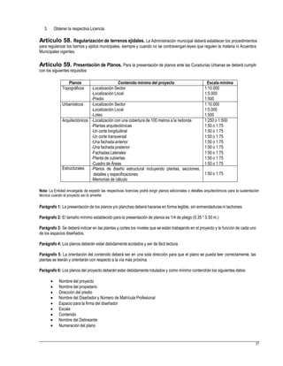 3. Obtener la respectiva Licencia.
Artículo 58. Regularización de terrenos ejidales. La Administración municipal deberá establecer los procedimientos
para regularizar los barrios y ejidos municipales, siempre y cuando no se contravengan leyes que regulen la materia ni Acuerdos
Municipales vigentes.
Artículo 59. Presentación de Planos. Para la presentación de planos ante las Curadurías Urbanas se deberá cumplir
con los siguientes requisitos:
Nota: La Entidad encargada de expedir las respectivas licencias podrá exigir planos adicionales o detalles arquitectónicos para la sustentación
técnica cuando el proyecto así lo amerite.
Parágrafo 1: La presentación de los planos y/o planchas deberá hacerse en forma legible, sin enmendadurasni tachones.
Parágrafo 2: El tamaño mínimo establecido para la presentación de planos es 1/4 de pliego (0.35 * 0.50 m.)
Parágrafo 3: Se deberá indicar en las plantas y cortes los niveles que se están trabajando en el proyecto y la función de cada uno
de los espacios diseñados.
Parágrafo 4: Los planos deberán estar debidamente acotados y ser de fácil lectura.
Parágrafo 5: La orientación del contenido deberá ser en una sola dirección para que el plano se pueda leer correctamente, las
plantas se leerán y orientarán con respecto a la vía más próxima.
Parágrafo 6: Los planos del proyecto deberán estar debidamente rotulados y como mínimo contendrán los siguientes datos:
 Nombre del proyecto
 Nombre del propietario
 Dirección del predio
 Nombre del Diseñador y Número de Matrícula Profesional
 Espacio para la firma del diseñador
 Escala
 Contenido
 Nombre del Delineante
 Numeración del plano
37
Planos Contenido mínimo del proyecto Escala mínima
Topográficos -Localización Sector
-Localización Local
-Predio
1:10.000
1:5.000
1:500
Urbanísticos -Localización Sector
-Localización Local
-Loteo
1:10.000
1:5.000
1:500
Arquitectónicos -Localización con una cobertura de 100 metros a la redonda
-Plantas arquitectónicas
-Un corte longitudinal
-Un corte transversal
-Una fachada anterior
-Una fachada posterior
-Fachadas Laterales
-Planta de cubiertas
-Cuadro de Áreas
1:250 o 1:500
1:50 o 1:75
1:50 o 1:75
1:50 o 1:75
1:50 o 1:75
1:50 o 1:75
1:50 o 1:75
1:50 o 1:75
1:50 o 1:75
Estructurales -Planos de diseño estructural incluyendo plantas, secciones,
detalles y especificaciones
-Memorias de cálculo
1:50 o 1:75
 