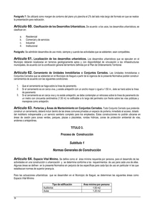 Parágrafo 7: Se utilizará como margen de contorno del plano y/o plancha el 2% del lado más largo del formato en que se realice
la presentación para radicación.
Artículo 60. Clasificación de los Desarrollos Urbanísticos. De acuerdo a los usos, los desarrollos urbanísticos, se
clasifican en:
a.
b.
c.
d.
Residencial
Comercial y de servicios
Industrial
Institucional
Parágrafo: Se admitirán desarrollos de uso mixto, siempre y cuando las actividades que se adelanten, sean compatibles.
Artículo 61. Localización de los desarrollos urbanísticos. Los desarrollos urbanísticos que se ejecuten en el
Municipio deberán localizarse en terrenos geológicamente aptos y con disponibilidad de vinculación a las infraestructuras
municipales, de acuerdo con la zonificación general del territorio definida por el Plan de Ordenamiento Territorial.
Artículo 62. Cerramiento de Unidades Inmobiliarias o Conjuntos Cerrados. Las Unidades Inmobiliarias o
Conjuntos Cerrados que se adelanten en el Municipio de Ibagué a partir de la vigencia de la presente Normativa podrán construir
cerramientos de acuerdo con las siguientes condiciones:
1.
2.
Que el cerramiento se haga sobre la línea de paramento.
Si el cerramiento es en cerca viva, y existe antejardín con un ancho mayor o igual a 1.50 m., éste se hará sobre la línea
de paramento
Si el cerramiento es en cerca viva y no existe antejardín, se debe contemplar un retroceso sobre la línea de paramento de
un metro con cincuenta centímetros (1.50 m) no edificable a lo largo del perímetro con frente sobre las vías públicas y
manejarse como antejardín.
3.
Artículo 63. Porterías y Áreas de Mantenimiento en Conjuntos Cerrados. Todo Conjunto Cerrado que pretenda
construir un cerramiento, deberá incluir dentro de las áreas comunes privadas un espacio de portería, inmediato al acceso, dotado
del mobiliario indispensable y un servicio sanitario completo para los empleados. Estas construcciones no podrán ubicarse en
áreas de cesión para zonas verdes, parques, plazas o plazoletas, rondas hídricas, zonas de protección ambiental de vías,
andenes o antejardines.
TITULO 3.
Proceso de Construcción
Subtítulo 1
Normas Generales de Construcción
Artículo 64. Espacio Vital Mínimo. Se define como el área mínima requerida por persona, para el desarrollo de las
actividades en una construcción o urbanización y se determina conforme a los requerimientos de uso para cada una de ellas.
Algunas áreas se definen en la presente Normativa sin perjuicio de las específicas para cada tipo de uso en particular ni las que
establezcan normas de superior jerarquía.
Para las actuaciones urbanísticas que se desarrollen en el Municipio de Ibagué, se determinan las siguientes áreas como
Espacio Vital Mínimo
38
Tipo de edificación Área mínima por persona
Auditorios 1.00 m2
Aulas 1.20 m2
 