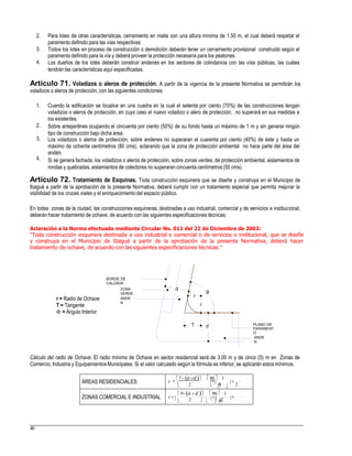 2. Para lotes de otras características, cerramiento en malla con una altura mínima de 1.50 m, el cual deberá respetar el
paramento definido para las vías respectivas.
Todos los lotes en proceso de construcción o demolición deberán tener un cerramiento provisional construido según el
paramento definido para la vía y deberá proveer la protección necesaria para los peatones.
Los dueños de los lotes deberán construir andenes en los sectores de colindancia con las vías públicas, las cuáles
tendrán las características aquí especificadas.
3.
4.
Artículo 71. Voladizos o aleros de protección. A partir de la vigencia de la presente Normativa se permitirán los
voladizos o aleros de protección, con las siguientes condiciones:
1. Cuando la edificación se localice en una cuadra en la cual el setenta por ciento (70%) de las construcciones tengan
voladizos o aleros de protección, en cuyo caso el nuevo voladizo o alero de protección, no superará en sus medidas a
los existentes.
Sobre antejardines ocupando el cincuenta por ciento (50%) de su fondo hasta un máximo de 1 m y sin generar ningún
tipo de construcción bajo dicha área.
Los voladizos o aleros de protección, sobre andenes no superaran el cuarenta por ciento (40%) de éste y hasta un
máximo de ochenta centímetros (80 cms), aclarando que la zona de protección ambiental no hace parte del área del
andén.
Si se genera fachada, los voladizos o aleros de protección, sobre zonas verdes, de protección ambiental, aislamientos de
rondas y quebradas, aislamientos de colectores no superaran cincuenta centímetros (50 cms).
2.
3.
4.
Artículo 72. Tratamiento de Esquinas. Toda construcción esquinera que se diseñe y construya en el Municipio de
Ibagué a partir de la aprobación de la presente Normativa, deberá cumplir con un tratamiento especial que permita mejorar la
visibilidad de los cruces viales y el enriquecimiento del espacio público.
En todas zonas de la ciudad, las construcciones esquineras, destinadas a uso industrial, comercial y de servicios e institucional,
deberán hacer tratamiento de ochave, de acuerdo con las siguientes especificaciones técnicas:
Aclaración a la Norma efectuada mediante Circular No. 011 del 22 de Diciembre de 2003:
“Toda construcción esquinera destinada a uso industrial o comercial o de servicios o institucional, que se diseñe
y construya en el Municipio de Ibagué a partir de la aprobación de la presente Normativa, deberá hacer
tratamiento de ochave, de acuerdo con las siguientes especificaciones técnicas:”
BORDE DE
CALZADA
dZONA
VERDE 0/
r
r = Radio de Ochave
T = Tangente
 = Ángulo Interior
ANDE
N
r
PLANO DE
PARAMENT
O
ANDE
N
Cálculo del radio de Ochave: El radio mínimo de Ochave en sector residencial será de 3.00 m y de cinco (5) m en Zonas de
Comercio, Industria y Equipamientos Municipales. Si el valor calculado según la fórmula es inferior, se aplicarán estos mínimos.
r 
    
2 2  
r        
40
ÁREAS RESIDENCIALES:   7 - d d 90  1
ZONAS COMERCIAL E INDUSTRIAL
 9-d  d  90 1
 2    2
T d´
 