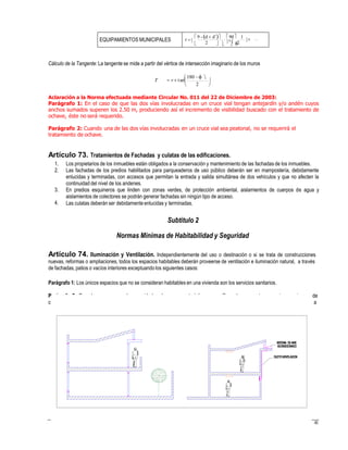 arágrafo 2: Cuando por razones de seguridad o de sus características específicas de uso, estos espacios requieran
erramiento total, se proveerá como mínimo de iluminación artificial y sistemas de ventilación, aun en espacios destinados
años
r      
 
Cálculo de la Tangente: La tangente se mide a partir del vértice de intersección imaginario de los muros
 180  
T  r  tan


2
Aclaración a la Norma efectuada mediante Circular No. 011 del 22 de Diciembre de 2003:
Parágrafo 1: En el caso de que las dos vías involucradas en un cruce vial tengan antejardín y/o andén cuyos
anchos sumados superen los 2.50 m, produciendo así el incremento de visibilidad buscado con el tratamiento de
ochave, éste no será requerido.
Parágrafo 2: Cuando una de las dos vías involucradas en un cruce vial sea peatonal, no se requerirá el
tratamiento de ochave.
Artículo 73. Tratamientos de Fachadas y culatas de las edificaciones.
1.
2.
Los propietarios de los inmuebles están obligados a la conservación y mantenimiento de las fachadas de los inmuebles.
Las fachadas de los predios habilitados para parqueaderos de uso público deberán ser en mampostería, debidamente
enlucidas y terminadas, con accesos que permitan la entrada y salida simultánea de dos vehículos y que no afecten la
continuidad del nivel de los andenes.
En predios esquineros que linden con zonas verdes, de protección ambiental, aislamientos de cuerpos de agua y
aislamientos de colectores se podrán generar fachadas sin ningún tipo de acceso.
Las culatas deberán ser debidamente enlucidas y terminadas.
3.
4.
Subtítulo 2
Normas Mínimas de Habitabilidad y Seguridad
Artículo 74. Iluminación y Ventilación. Independientemente del uso o destinación o si se trata de construcciones
nuevas, reformas o ampliaciones, todos los espacios habitables deberán proveerse de ventilación e iluminación natural, a través
de fachadas, patios o vacíos interiores exceptuando los siguientes casos:
Parágrafo 1: Los únicos espacios que no se consideran habitables en una vivienda son los servicios sanitarios.
P de
c a
41
SISTEMA DEAIRE
ACONDICIONADO
DUCTOVENTILACION
EQUIPAMIENTOS MUNICIPALES
 9 - d  d  90 1
 2    2
 