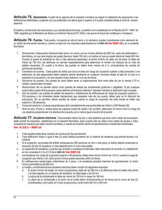 Artículo 75. Ascensores. A partir de la vigencia de la presente normativa se exigirá la instalación de ascensores a las
edificaciones destinadas a cualquier uso que pretendan una altura igual o superior a 5.5 pisos contados desde el nivel de acceso
peatonal.
El diseño y construcción de ascensores y sus características técnicas, cumplirán con lo establecido en la Resolución Nº. 14861 de
1985, expedida por el Ministerio de Salud y a la Norma Técnica NTC 4349, o las que en el futuro las modifiquen o remplacen.
Artículo 76. Puertas. Toda puerta, incluyendo en ella el marco y la cerradura, pueden considerarse como elemento de
un medio de evacuación siempre y cuando cumpla con los requisitos especificados en la NSR–98 Ver NSR-10 y en la presente
Normativa:
1. Dimensiones: Cada puerta individual debe tener a lo ancho una luz mínima efectiva de 800 mm, salvo las destinadas a
dormitorios, en que esa longitud se puede disminuir hasta 700 mm y en baños en que se puede disminuir hasta 600 mm.
Cuando la puerta se subdivida en dos o más aberturas separadas, el ancho mínimo de cada una de estas no debe ser
menor de 700 mm; las aberturas se calculan separadamente para determinar el número de módulos de an chos de
salidas requeridos. En cuanto a la altura, las puertas no deben tener menos de 2 m, excluyéndose las puertas de
particiones sanitarias.
Cerraduras de puertas: Cada puerta de salida que sirva un área con carga de ocupación superior a diez personas o una
edificación de alta peligrosidad deben poderse abrirse fácilmente en cualquier momento desde el lado en el cual va a
realizarse la evacuación y sin que requiera mayor esfuerzo, ni el uso de llaves.
Secuencia de puertas: Las puertas en serie deben tener un espaciamiento libre entre ellas de por lo menos 2.10 m,
medido cuando estén cerradas
Restricciones: No se permite utilizar como puertas de salidas las simplemente giratorias o plegables. Si por cualquier
motivo debe usarse dichas puertas, estas deberán permanecer abiertas o retiradas mientras la edificación este ocupada.
Giro de puertas: Las puertas de salidas de espacios o habitaciones de edificaciones de carga de ocupación superior a
100 personas y de corredores desde habitaciones que requieren más de una puerta, deben girar en la dirección de
evacuación. No se permiten utilizar puertas de vaivén cuando la carga de ocupación del área donde se hallen sea
superior a 100 personas.
Fuerza de apertura: La fuerza requerida para abrir completamente una puerta debe ser inferior a 250 Newton (N).
Nivel de piso: El piso a ambos lados de cualquier puerta de salida o de corredor, debe tener el mismo nivel a lo largo de
una distancia perpendicular a la abertura de la puerta, por lo menos igual al ancho de la puerta
2.
3.
4.
5.
6.
7.
Artículo 77. Escaleras interiores. Toda escalera interior de dos o más peldaños que sirva como medio de evacuación,
debe cumplir los requisitos establecidos en la presente Normativa, salvo cuando sólo se utilice como medio de acceso a sitios
ocupados por equipos que exijan revisión periódica, o cuando se localicen dentro de apartamentos o residencias individuales:
Ver. K.3.8.3 – NSR-10
1.
2.
Toda escalera debe tener carácter de construcción fija permanente
Toda edificación mayor o igual a tres (3) pisos deberá proveerse de un sistema de escaleras que permita acceso a la
cubierta.
Si la ocupación acumulada del edificio sobrepasa las 300 personas, en dos o más pisos, el diseño deberá contemplar la
ubicación de dos (2) escaleras lo más alejadas entre sí como sea posible.
La capacidad de escaleras y puertas que accedan a escaleras encerradas, debe calcularse de acuerdo a lo establecido
en los numerales K.3.4 y K.3.5 de la NSR-98. Ver NSR-10
Las escaleras con carga de ocupación superior a 50 personas, deben tener ancho mínimo de 1.20 m; cuando la carga de
ocupación sea inferior a 50, dicho ancho mínimo puede reducirse a 900 mm libres.
En edificaciones residenciales unifamiliares de 2 pisos, o en escaleras privadas interiores de apartamentos, el ancho
mínimo permisible es de 850 mm.
La huella y contrahuella de las escaleras interiores deben cumplir los siguientes requisitos:
3.
4.
5.
6.
7.
a. El ancho mínimo de huella, sin incluir proyecciones, debe ser de 280 mm y la diferencia entre la huella más ancha
y la más angosta, en un trayecto de escaleras, no debe llegar a los 20 mm
La altura de la contrahuella no debe ser menor de 100 mm ni mayor de 180 mm
La altura de la contrahuella y el ancho de la huella deben dimensionarse en tal forma que la suma de dos (2)
contrahuellas y una huella, sin incluir proyecciones, oscile entre 620 mm y 640 mm.
b.
c.
42
 