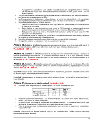 d. Puede permitirse el uso de tramos curvos entre dos niveles o descansos, solo si los peldaños tienen un mínimo de
240 mm de huella, medidos sobre una línea situada a 1/3 del borde interior del tramo, y como máximo a 420 mm
en el borde exterior
8. Todo descanso debe tener una dimensión mínima, medida en la dirección del movimiento, igual al ancho de la escalera,
pero tal dimensión no necesita exceder de 1.20 m.
La diferencia de nivel entre dos descansos o entre un descanso y un nivel de piso, debe ser inferior a 2.40 m en sitios de
reunión y edificaciones institucionales; en todos los demás casos, esta diferencia de nivel debe ser inferior a 3.50 m
Los pasamanos deben cumplir los siguientes requisitos:
9.
10.
a. Deben colocarse a una altura no menor de 750 mm ni mayor de 850 mm, medida desde el punto de intersección de
la huella con la contrahuella
Deben diseñarse de modo que resistan una carga mínima de 750 N/m aplicada en cualquier dirección y sobre
cualquier punto del pasamanos. El espacio libre entre la pared y el pasamanos debe ser superior a 37 mm.
Todo pasamanos debe tener al menos un elemento intermedio longitudinal a la mitad de la altura desde el nivel del
piso hasta el nivel del pasamanos.
b.
c.
11. Toda escalera debe disponer de una altura libre mínima de 2 m, medida verticalmente de un plano paralelo y tangente a
las proyecciones de los peldaños hasta la línea del cielo raso.
Las huellas de las escaleras y de los descansos, deben construirse con material rígido antideslizante
No se permiten escaleras de madera como medio de evacuación en ningún caso.
12.
13.
Artículo 78. Escaleras circulares. Las escaleras circulares pueden emplearse como elementos de salida cuando el
ancho mínimo de la huella sea de 250 mm y el radio mínimo resulte mayor que el doble del ancho de la escalera.
Ver. K.3.8.3.9 – NSR-10
Artículo 79. Escaleras de caracol. Las escaleras de caracol pueden servir como elementos de acceso a la salida en el
interior de apartamentos y cuando conduzcan a un acceso de un mezanine no mayor de 40 m². El ancho mínimo de la escalera
debe ser de 700 mm y la dimensión mínima de la huella 190 mm, medida a una distancia de 300 mm del borde interior de la
escalera. Ver. K.3.8.3.10 – NSR-10
Artículo 80. Escaleras exteriores. Las escaleras exteriores utilizadas en edificaciones de 3 o más pisos, deben estar
sólidamente integradas al edificio y su capacidad portante será determinada según los factores y carga de ocupación que el uso
determine. Ver. K.3.8.4 – NSR-10
Parágrafo 1: Cualquier escalera exterior instalada permanentementeen una edificación, puede servir como salida cuando cumpla
los requisitos exigidos anteriormente para escaleras interiores.
Parágrafo 2: Las escaleras a que se alude en el presente artículo se deberán plantear a partir de la línea de paramento hacia el
interior del predio.
Artículo 81. Rampas para circulación peatonal. Ver. K.3.8.6 – NSR-
101. Las rampas deben designarse como de clase A o de clase B de acuerdo con las siguiente tabla:
2. Los techos sobre las rampas deben estar a una altura mínima de 2 m y la superficie de las mismas debe ser rugosa,
estriada o estar provista de material antideslizante
La inclinación de la rampa debe ser constante a lo largo de toda su longitud y los cambios de inclinación que haya
necesidad de hacer en la dirección del recorrido se practicarán únicamente en los descansos
Todos las rampas deben estar provistas de pasamanos los cuales deben cumplir con los requerimientos establecidos en
la presente Normativa
3.
4.
Parágrafo: Toda circulación con pendiente superior al cinco (5%) será considerada rampa y deberá cumplir con las normas
establecidas en la presente Normativa.
43
Clase A Clase B
Ancho mínimo 1.0 m 0.75 m
Inclinación máxima 8.0 % 10.0%
Longitud de descansos 3.6 m 1.80 m
 