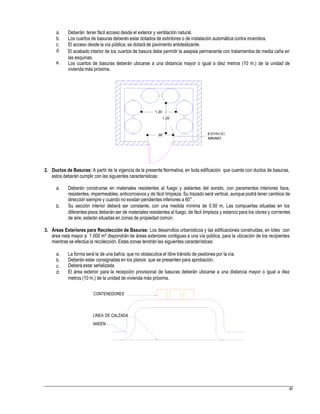 a.
b.
c.
d.
Deberán tener fácil acceso desde el exterior y ventilación natural.
Los cuartos de basuras deberán estar dotados de extintores o de instalación automática contra incendios.
El acceso desde la vía pública, se dotará de pavimento antideslizante.
El acabado interior de los cuartos de basura debe permitir la asepsia permanente con tratamientos de media caña en
las esquinas.
Los cuartos de basuras deberán ubicarse a una distancia mayor o igual a diez metros (10 m.) de la unidad de
vivienda más próxima.
e.
.90
MINIMO
2. Ductos de Basuras: A partir de la vigencia de la presente Normativa, en toda edificación que cuente con ductos de basuras,
estos deberán cumplir con las siguientes características:
a. Deberán construirse en materiales resistentes al fuego y aislantes del sonido, con paramentos interiores lisos,
resistentes, impermeables, anticorrosivos y de fácil limpieza. Su trazado será vertical, aunque podrá tener cambios de
dirección siempre y cuando no existan pendientes inferiores a 60° .
Su sección interior deberá ser constante, con una medida mínima de 0.50 m, Las compuertas situadas en los
diferentes pisos deberán ser de materiales resistentes al fuego, de fácil limpieza y estanco para los olores y corrientes
de aire; estarán situadas en zonas de propiedad común.
b.
3. Áreas Exteriores para Recolección de Basuras: Los desarrollos urbanísticos y las edificaciones construidas, en lotes con
área neta mayor a 1.000 m² dispondrán de áreas exteriores contiguas a una vía pública, para la ubicación de los recipientes
mientras se efectúa la recolección. Estas zonas tendrán las siguientes características:
a.
b.
c.
d.
La forma será la de una bahía, que no obstaculice el libre tránsito de peatones por la vía.
Deberán estar consignadas en los planos que se presenten para aprobación.
Deberá estar señalizada.
El área exterior para la recepción provisional de basuras deberán ubicarse a una distancia mayor o igual a diez
metros (10 m.) de la unidad de vivienda más próxima.
CONTENEDORES
LINEA DE CALZADA
ANDEN
45
1.20
1.20
 