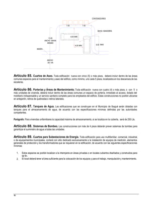 CONTENEDORES
BAHIA MANIOBRA
8.50 MIN
13.00
ANCHO BAHIA
MINIMO
ANDEN
ANCHO
DE VIA
Artículo 85. Cuartos de Aseo. Toda edificación nueva con cinco (5) o más pisos, deberá incluir dentro de las áreas
comunes espacios para el mantenimiento y aseo del edificio, como mínimo, uno cada 5 pisos, localizados en los descansos de las
escaleras.
Artículo 86. Porterías y Áreas de Mantenimiento. Toda edificación nueva con cuatro (4) o más pisos, o con 5 o
más unidades de vivienda, deberá incluir dentro de las áreas comunes un espacio de portería, inmediato al acceso, dotado del
mobiliario indispensable y un servicio sanitario completo para los empleados del edificio. Estas construcciones no podrán ubicarse
en antejardín, retiros de quebradas o retiros laterales.
Artículo 87. Tanques de Agua. Las edificaciones que se construyan en el Municipio de Ibagué serán dotadas con
tanques para el almacenamiento de agua, de acuerdo con las especificaciones mínimas definidas por las autoridades
competentes.
Parágrafo: Para viviendas unifamiliares la capacidad máxima de almacenamiento, si se localiza en la cubierta, será de 250 Lts.
Artículo 88. Sistemas de Bombeo. Las construcciones con más de 4 pisos deberán prever sistemas de bombeo para
garantizar el suministro de agua a todas las unidades.
Artículo 89. Cuartos para Subestaciones de Energía. Toda edificación para uso multifamiliar, comercial, industrial,
o de equipamientos municipales, contará con sitio dedicado exclusivamente a la instalación de equipos de medición, elementos
generales de protección y los transformadores que se requieran en la edificación, de acuerdo con las siguientes especificaciones
mínimas:
1. Estos espacios se podrán localizar a la intemperie en áreas privadas o en locales cubiertos diseñados y construidos para
tal fin.
El local deberá tener al área suficiente para la colocación de los equipos y para el trabajo, manipulación y mantenimiento.2.
46
MAX4.00 MIN 8.50
7.50 7.50
 
