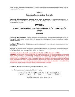 diseño estructural, ni menor a 140 mm. Así mismo, el número de viviendas que compartan elementos estructurales no podrá ser
mayor de cuatro (4) unidades.
Título 4.
Proceso de Incorporación al Desarrollo
Artículo 94. Incorporación al desarrollo de los Suelos de Expansión. La incorporación al desarrollo de los
Suelos de Expansión identificados en el artículo 115 del Acuerdo 116 de 2000 se hará a través de la ejecución e implementación
de su respectivo Plan Parcial.
CAPITULO IV
NORMAS COMUNESA LOS PROCESOS DE URBANIZACIÓN Y CONSTRUCCIÓN
TITULO 1.
Sistema vial
Artículo 95. Sistema Vial. Todas los procesos de urbanización que se desarrollen dentro del Perímetro Urbano del
Municipio de Ibagué, deberán diseñar un sistema vial (peatonal y/o vehicular) que sirva directamente a todas las unidades
prediales planteadas.
Artículo 96. Secciones viales. Las secciones viales adoptadas por la presente Normativa se encuentran consignadas
en el anexo No. 1.
Parágrafo: Las secciones viales no reglamentadas en la presente Normativa, pero con reglamentación aprobada o expedida por
el Municipio de Ibagué conservaran el perfil hasta que éste sea modificado.
Aclaración a la Norma efectuada mediante Circular No. 011 del 22 de Diciembre de 2003:
Parágrafo 2: Mientras se definen y/o adoptan las soluciones técnicas de las intersecciones viales relacionadas
en el Artículo 227 del POT, se permitirá la construcción de inmuebles en los predios localizados en las áreas
aferentes, esto es dentro del radio de 100 m establecido en el Artículo 228 del POT, construcciones que no
podrán tener una altura superior a dos (2) pisos y el paramento de éstas se definirá con base en las secciones
viales existentes y/o en planos urbanísticos aprobados. En el caso de edificaciones existentes en el área aferente
de estas intersecciones y que sean de mayor altura, sólo se permitirán obras de adecuación o de modificación o
de reparación de las mismas, pero ningún tipo de ampliación del área construida.
Artículo 97. Secciones Mínimas para el Sistema de Vías Locales.
1. Para desarrollos de Vivienda Unifamiliar, Bifamiliar y Trifamiliar.
SECCIÓN TRANSVERSAL TOTAL PÚBLICA: 11.00 m
49
Andén Zona Prot. Ambiental Calzada Vehicular Zona Prot. Ambiental Andén
1.25 m 1.25 m 6.00 m 1.25 m 1.25 m
 