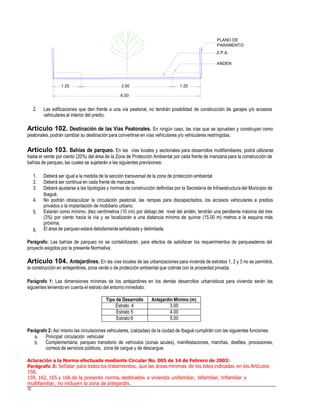 PLANO DE
PARAMENTO
Z.P.A.
ANDEN
2. Las edificaciones que den frente a una vía peatonal, no tendrán posibilidad de construcción de garajes y/o accesos
vehiculares al interior del predio.
Artículo 102. Destinación de las Vías Peatonales. En ningún caso, las vías que se aprueben y construyan como
peatonales,podrán cambiar su destinación para convertirse en vías vehiculares y/o vehiculares restringidas.
Artículo 103. Bahías de parqueo. En las vías locales y sectoriales para desarrollos multifamiliares, podrá utilizarse
hasta el veinte por ciento (20%) del área de la Zona de Protección Ambiental por cada frente de manzana para la construcción de
bahías de parqueo, las cuales se sujetarán a las siguientes previsiones:
1.
2.
3.
Deberá ser igual a la medida de la sección transversal de la zona de protección ambiental
Deberá ser continua en cada frente de manzana.
Deberá ajustarse a las tipologías y normas de construcción definidas por la Secretaría de Infraestructura del Municipio de
Ibagué.
No podrán obstaculizar la circulación peatonal, las rampas para discapacitados, los accesos vehiculares a predios
privados o la implantación de mobiliario urbano.
Estarán como mínimo, diez centímetros (10 cm) por debajo del nivel del andén, tendrán una pendiente máxima del tres
(3%) por ciento hacia la vía y se localizarán a una distancia mínima de quince (15.00 m) metros a la esquina más
próxima.
El área de parqueo estará debidamente señalizada y delimitada.
4.
5.
6.
Parágrafo: Las bahías de parqueo no se contabilizarán, para efectos de satisfacer los requerimientos de parqueaderos del
proyecto exigidos por la presente Normativa.
Artículo 104. Antejardines. En las vías locales de las urbanizaciones para vivienda de estratos 1, 2 y 3 no se permitirá,
la construcción en antejardines, zona verde o de protección ambiental que colinde con la propiedad privada.
Parágrafo 1: Las dimensiones mínimas de los antejardines en los demás desarrollos urbanísticos para vivienda serán las
siguientes teniendo en cuenta el estrato del entorno inmediato:
Parágrafo 2: Así mismo las circulaciones vehiculares, (calzadas) de la ciudad de Ibagué cumplirán con las siguientes funciones:
a.
b.
Principal: circulación vehicular
Complementaria: parqueo transitorio de vehículos (zonas azules), manifestaciones, marchas, desfiles, procesiones,
correos de servicios públicos, zona de cargue y de descargue.
Aclaración a la Norma efectuada mediante Circular No. 005 de 14 de Febrero de 2003:
Parágrafo 3: Señalar para todos los tratamientos, que las áreas mínimas de los lotes indicadas en los Artículos
158,
159, 162, 165 y 166 de la presente norma, destinados a vivienda unifamiliar, bifamiliar, trifamiliar y
multifamiliar, no incluyen la zona de antejardín.
52
Tipo de Desarrollo Antejardín Mínimo (m)
Estrato 4 3.00
Estrato 5 4.00
Estrato 6 5.00
1.25 3.50
6.00
1.25
 