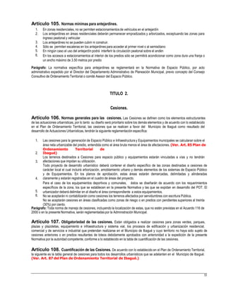 Artículo 105. Normas mínimas para antejardines.
1.
2.
En zonas residenciales, no se permiten estacionamientosde vehículos en el antejardín
Los antejardines en áreas residenciales deberán permanecer empradizados y arborizados, exceptuando las zonas para
ingreso peatonal y vehicular
Los antejardines no se pueden cubrir ni construir.
Sólo se permiten escaleras en los antejardines para acceder al primer nivel o al semisótano
En ningún caso el uso del antejardín podrá interferir la circulación peatonal sobre el andén
En los accesos a estacionamientos al interior de los predios sólo se permitirá acondicionar como zona dura una franja o
un ancho máximo de 3.50 metros por predio
3.
4.
5.
6.
Parágrafo: La normativa específica para antejardines se reglamentará en la Normativa de Espacio Público, por acto
administrativo expedido por el Director del Departamento Administrativo de Planeación Municipal, previo concepto del Consejo
Consultivo de Ordenamiento Territorial o comité Asesor del Espacio Público.
TITULO 2.
Cesiones.
Artículo 106. Normas generales para las cesiones. Las Cesiones se definen como los elementos estructurantes
de las actuaciones urbanísticas, por lo tanto su diseño será prioritario sobre los demás elementos y de acuerdo con lo establecido
en el Plan de Ordenamiento Territorial, las cesiones que se realicen a favor del Municipio de Ibagué como resultado del
desarrollo de Actuaciones Urbanísticas, tendrán la siguiente reglamentación específica:
1. Las cesiones para la generación de Espacio Público e Infraestructura y Equipamientos municipales se calcularan sobre el
área neta urbanizable del predio, entendida como el área bruta menos el área de afectaciones. (Ver. Art. 85 Plan de
Ordenamiento Territorial de
Ibagué)
Los terrenos destinados a Cesiones para espacio público y equipamientos estarán vinculadas a vías y no tendrán
afectaciones que impidan su utilización.
Todo proyecto de desarrollo urbanístico deberá contener el diseño específico de las zonas destinadas a cesiones de
carácter local el cual incluirá arborización, amoblamiento urbano y demás elementos de los sistemas de Espacio Público
y de Equipamientos. En los planos de aprobación, estas áreas estarán demarcadas, delimitadas y alinderadas
claramente y estarán registradas en el cuadro de áreas del proyecto.
Para el caso de los equipamientos deportivos y comunales, éstos se diseñarán de acuerdo con los requerimientos
específicos de la zona, los que se establecen en la presente Normativa y las que se expidan en desarrollo del POT. El
urbanizador deberá delimitar en el diseño el área correspondiente a estos equipamientos.
No se aceptarán ni contabilizarán como cesiones los terrenos afectados por servidumbres con escritura Pública.
No se aceptarán cesiones en áreas clasificadas como zonas de riesgo o en predios con pendientes superiores al treinta
(30%) por ciento.
2.
3.
4.
5.
6.
Parágrafo: Toda norma de manejo de cesiones, incluyendo la localización de estas, que no estén previstas en el Acuerdo 116 de
2000 o en la presente Normativa, serán reglamentadaspor la Administración Municipal.
Artículo 107. Obligatoriedad de las cesiones. Están obligados a realizar cesiones para zonas verdes, parques,
plazas y plazoletas, equipamiento e infraestructura y sistema vial, los procesos de edificación y urbanización residencial,
comercial y de servicios e industrial que pretendan realizarse en el Municipio de Ibagué y cuyo territorio no haya sido sujeto de
cesiones anteriores o en predios resultantes de loteos debidamente aprobados con anterioridad a la expedición de la presente
Normativa por la autoridad competente, conforme a lo establecido en la tabla de cuantificación de las cesiones.
Artículo 108. Cuantificación de las Cesiones. De acuerdo con lo establecido en el Plan de Ordenamiento Territorial,
la siguiente es la tabla general de cesiones para todos los desarrollos urbanísticos que se adelanten en el Municipio de Ibagué:
(Ver. Art. 87 del Plan de Ordenamiento Territorial de Ibagué.)
53
 