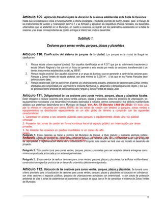 Artículo 109. Aplicación transitoria para la ubicación de cesiones establecidas en la Tabla de Cesiones
Hasta que se establezca e inicie el funcionamiento la oficina encargada - mediante Decreto del Señor Alcalde para el manejo de
los Instrumentos de Gestión y Financiación del P.O.T o se formulen y aprueben los respectivos Planes Parciales, los desarrollos
urbanísticos que se adelanten en el Municipio, en cuanto a cesiones, se regirán por los parámetros establecidos en la tabla de
cesiones y las áreas correspondientesse podrán entregar al interior del predio a desarrollar.
Subtitulo 1.
Cesiones para zonas verdes, parques, plazas y plazoletas
Artículo 110. Clasificación del sistema de parques de la ciudad. Los parques en la ciudad de Ibagué se
clasifican en:
1. Parque escala urbano regional (ciudad): Son aquellos identificados en el P.O.T que por su cubrimiento trascienden a
escala Urbano Regional y los que en un futuro se generen a esta escala por medio de cesiones, transferencias o los
demás instrumentos establecidos por la Ley 388/97.
Parque escala sectorial: Son aquellos que sirven a un grupo de barrios y que se generarán a partir de las cesiones para
Parques y Zonas Verdes de escala sectorial, con área mínima de 5.000 m2, o los que en los Planes Parciales sean
definidos como tales.
Parque escala local: Son los que sirven a barrios y/o urbanizaciones actuales, productos de cesiones para Zonas Verdes
efectuadas con anterioridad a la vigencia de la presente Normativa, o, adquiridos o donados para este objeto, y los que
se generarán como producto de las cesiones para Parques y Zonas Verdes de escala Local
2.
3.
Artículo 111. Obligatoriedad de las cesiones para zonas verdes, parques, plazas y plazoletas locales.
Están obligados a realizar cesiones para zonas verdes, parques, plazas y plazoletas, todos los procesos de urbanización, los
equipamientos municipales y los desarrollos individuales destinados a industria, centros comerciales y los edificios multifamiliares
aislados que pretendan desarrollarse en el Municipio de Ibagué. Ver. Art. 57 Decreto 1469 de 2010.- En todo caso,
por lo menos el cincuenta por ciento (50%) de las zonas de cesión con destino a parques, zonas verdes o
equipamientos se distribuirán espacialmente en un sólo globo de terreno y cumplirán con las siguientes
características:
1. Garantizar el acceso a las cesiones públicas para parques y equipamientos desde una vía pública
vehicular.
2. Proyectar las zonas de cesión en forma continua hacia el espacio público sin interrupción por áreas
privadas.
3. No localizar las cesiones en predios inundables ni en zonas de alto
riesgo.
Parágrafo. Los aislamientos laterales, paramentos y retrocesos de las edificaciones no podrán ser
compensados en dinero, ni canjeado por otros inmuebles.
Parágrafo 1: Estas cesiones se harán a nombre del Municipio de Ibagué, a título gratuito y mediante escritura pública
debidamente registrada excepto las zonas verdes internas locales que haciendo parte de su contabilidad están bajo el régimen
de copropiedad o reglamentación interna de la urbanización o conjunto, ésta cesión se hará una vez iniciado el desarrollo del
proyecto.
Parágrafo 2: Toda cesión local para zonas verdes, parques, plazas y plazoletas para ser aceptada deberá entregarse como
mínimo empradizada, arborizada y con andenes perimetrales.
Parágrafo 3: Están exentos de realizar cesiones para zonas verdes, parques, plazas y plazoletas, los edificios multifamiliares
construidos sobre predios producto de un desarrollo urbanístico debidamente aprobado.
Artículo 112. Ubicación de las cesiones para zonas verdes, parques, plazas y plazoletas. Se tomará como
criterio prioritario para la localización de cesiones para zonas verdes, parques, plazas y plazoletas su ubicación en colindancia
con otras cesiones o espacios públicos, producto de urbanizaciones aprobadas con anterioridad, o con zonas de protección
ambiental de vías o zonas de aislamientos de corrientes y cuerpos de agua, con el fin de consolidar el sistema de Zonas Verdes
del Municipio.
55
 