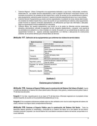 1. Cobertura Regional - Urbana: Corresponde a los equipamientos destinados a usos cívicos, institucionales, recreativos,
asistenciales etc., que prestan servicios especializados a toda la población del Municipio involucrando inclusive a los
municipios circunvecinos. Se consideran de alto impacto físico y social. De acuerdo con sus características de cobertura,
estos equipamientos solamente pueden funcionar en espacios construidos especialmente para el uso o usos similares.
Cobertura Sectorial: Equipamientos que prestan servicios especializados a la población de zonas urbanas determinadas.
Se consideran de mediano impacto físico y social. De acuerdo con sus características de cobertura, estos equipamientos
pueden funcionar en espacios construidos especialmente o en edificaciones que hayan sido reformadas o adecuadas
según los requerimientos mínimos establecidos en la Normativa.
Cobertura Básica: Son aquellos equipamientos cuya función es la de prestar los diferentes servicios asistenciales,
educativos, administrativos, culturales, de seguridad, de culto, transporte, abastecimiento y recreación como soporte de
las actividades de la población en un área inmediata a la vivienda. De acuerdo con sus características de cobertura, estos
equipamientos funcionan en espacios construidos especialmente o en reformas o adecuaciones de construcciones
existentes. Se encuentran definidos para el Núcleo Básico de Servicios
2.
3.
Artículo 117. Definición de los equipamientos que conforman los núcleos de servicio básico
Sala múltiple.
Mobiliario
Casa de Justicia.
Zonas verdes.
Subtítulo 3.
Cesiones para el sistema vial
Artículo 118. Cesiones al Espacio Público para la construcción del Sistema Vial Urbano (Ciudad). Cuando
un predio sea afectado por el Sistema Vial Urbano deberá ceder al Municipio a título gratuito y mediante escritura pública, hasta el
7% del área bruta del predio.
Parágrafo 1: Si el área requerida para la vía es mayor al 7% del área bruta, el Municipio negociará con el propietario el área
adicional requerida, de acuerdo con los procedimientos establecidos por la Ley.
Parágrafo 2: No se aceptarán subdivisiones prediales sobre los sitios señalados como vías de ciudad integrantes del sistema vial
urbano, mientras no se haga la cesión correspondienteal Municipio.
Artículo 119. Cesiones al Espacio Público para la construcción del Sistema Vial Sector. Todos los
desarrollos deberán garantizar la conectividad y continuidad de su Sistema Vial Sector con el del sistema vial del entorno
inmediato construido o propuesto. Las vías del Sistema Vial Local deberán conectarse al sistema vial sectorial, aunque éstas no lo
crucen totalmente.
57
Sector de servicio Infraestructuras
Salud. Centro de salud.
Educación. Educación básica preescolar y básica primaria.
Cultura.
Biblioteca
Centro cultural y de información.
Talleres.
Transporte.
Paradero de buses y taxis.
Administración. Microcentro administrativo municipal.
Seguridad y justicia.
Centro de atención o estación de Policía.
Empresas de servicio
público.
Subcentro de servicio
Mobiliario.
Recreación y deporte.
Polideportivo.
Parques.
Mobiliario
 