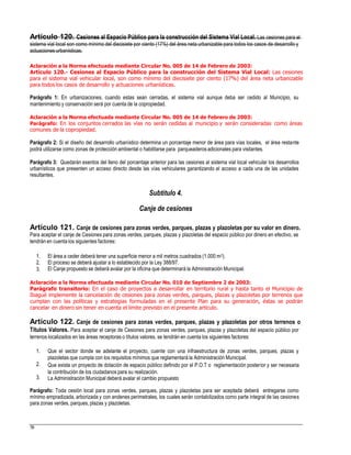 Artículo 120. Cesiones al Espacio Público para la construcción del Sistema Vial Local. Las cesiones para el
sistema vial local son como mínimo del diecisiete por ciento (17%) del área neta urbanizable para todos los casos de desarrollo y
actuaciones urbanísticas.
Aclaración a la Norma efectuada mediante Circular No. 005 de 14 de Febrero de 2003:
Artículo 120.- Cesiones al Espacio Público para la construcción del Sistema Vial Local: Las cesiones
para el sistema vial vehicular local, son como mínimo del diecisiete por ciento (17%) del área neta urbanizable
para todos los casos de desarrollo y actuaciones urbanísticas.
Parágrafo 1: En urbanizaciones, cuando estas sean cerradas, el sistema vial aunque deba ser cedido al Municipio, su
mantenimiento y conservación será por cuenta de la copropiedad.
Aclaración a la Norma efectuada mediante Circular No. 005 de 14 de Febrero de 2003:
Parágrafo: En los conjuntos cerrados las vías no serán cedidas al municipio y serán consideradas como áreas
comunes de la copropiedad.
Parágrafo 2: Si el diseño del desarrollo urbanístico determina un porcentaje menor de área para vías locales, el área restante
podrá utilizarse como zonas de protección ambiental o habilitarse para parqueaderosadicionales para visitantes.
Parágrafo 3: Quedarán exentos del lleno del porcentaje anterior para las cesiones al sistema vial local vehicular los desarrollos
urbanísticos que presenten un acceso directo desde las vías vehiculares garantizando el acceso a cada una de las unidades
resultantes.
Subtítulo 4.
Canje de cesiones
Artículo 121. Canje de cesiones para zonas verdes, parques, plazas y plazoletas por su valor en dinero.
Para aceptar el canje de Cesiones para zonas verdes, parques, plazas y plazoletas del espacio público por dinero en efectivo, se
tendrán en cuenta los siguientes factores:
1.
2.
3.
El área a ceder deberá tener una superficie menor a mil metros cuadrados (1.000 m2).
El proceso se deberá ajustar a lo establecido por la Ley 388/97.
El Canje propuesto se deberá avalar por la oficina que determinará la Administración Municipal.
Aclaración a la Norma efectuada mediante Circular No. 010 de Septiembre 2 de 2003:
Parágrafo transitorio: En el caso de proyectos a desarrollar en territorio rural y hasta tanto el Municipio de
Ibagué implemente la cancelación de cesiones para zonas verdes, parques, plazas y plazoletas por terrenos que
cumplan con las políticas y estrategias formuladas en el presente Plan para su generación, éstas se podrán
cancelar en dinero sin tener en cuenta el límite previsto en el presente artículo.
Artículo 122. Canje de cesiones para zonas verdes, parques, plazas y plazoletas por otros terrenos o
Títulos Valores. Para aceptar el canje de Cesiones para zonas verdes, parques, plazas y plazoletas del espacio público por
terrenos localizados en las áreas receptoras o títulos valores, se tendrán en cuenta los siguientes factores:
1. Que el sector donde se adelante el proyecto, cuente con una infraestructura de zonas verdes, parques, plazas y
plazoletas que cumpla con los requisitos mínimos que reglamentará la Administración Municipal.
Que exista un proyecto de dotación de espacio público definido por el P.O.T o reglamentación posterior y ser necesaria
la contribución de los ciudadanos para su realización.
La Administración Municipal deberá avalar el cambio propuesto
2.
3.
Parágrafo: Toda cesión local para zonas verdes, parques, plazas y plazoletas para ser aceptada deberá entregarse como
mínimo empradizada, arborizada y con andenes perimetrales, los cuales serán contabilizados como parte integral de las cesiones
para zonas verdes, parques, plazas y plazoletas.
58
 