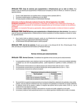 Artículo 123. Canje de cesiones para equipamientos e infraestructuras por su valor en dinero. Para
aceptar el canje de cesiones para equipamientos e infraestructuras municipales por dinero en efectivo, se tendrán en cuenta los
siguientes factores:
1.
2.
3.
El área a ceder deberá tener una superficie menor a quinientos metros cuadrados (500 m2).
El proceso se deberá ajustar a lo establecido por la Ley 388/97.
El Canje propuesto se deberá avalar por la Administración Municipal.
Aclaración a la Norma efectuada mediante Circular No. 010 de Septiembre 2 de 2003:
Parágrafo transitorio: En el caso de proyectos a desarrollar en territorio rural y hasta tanto el Municipio de
Ibagué implemente la cancelación de cesiones para equipamientos por terrenos que cumplan con las políticas y
estrategias
formuladas en el presente Plan para su generación, éstas se podrán cancelar en dinero sin tener en cuenta el
límite
previsto en el presente artículo.Artículo 124. Canje de cesiones para equipamientos e infraestructuras por otros terrenos. Para aceptar el
canje de Cesiones para equipamientos e infraestructuras por terrenos localizados en las áreas receptoras, se tendrán en cuenta
los siguientes factores:
1. Que el sector donde se adelante el proyecto, cuente con una infraestructura de equipamientos que cumplan con los
requisitos mínimos que reglamentará la Administración Municipal.
La Administración Municipal deberá avalar el cambio propuesto2.
Artículo 125. Aval de las cesiones. El aval a que se alude en los Artículos 95, 96, 105 y 106 del Acuerdo 116 de
2000, será dado por el DepartamentoAdministrativo de Planeación Municipal.
TITULO 3.
Normas mínimas para estacionamientos
Artículo 126. Normas Comunes. Se establecen las siguientes normas comunes para los estacionamientos:
1. Los parqueaderos privados o para visitantes al servicio de desarrollos urbanísticos y construcciones aisladas destinadas
a cualquier uso, así como los parqueaderos públicos, podrán disponerse en superficie, en sótano, semisótano, o en
altura.
Las dimensiones mínimas libres de una celda de parqueo para vehículo liviano serán de 2.30 m x 4.50 m.
Las dimensiones mínimas libres de una celda de parqueo para vehículo pesado serán de 3.00 m x 7.00 m
Las dimensiones mínimas de los carriles de circulación
2.
3.
4.
5. No se permitirá la ocupación de estacionamientos en las áreas de antejardines, aislamientos de quebradas, zonas verdes
públicas, zonas de protección ambiental de las vías a excepción de la planteada en el desarrollo de vivienda multifamiliar.
La distancia mínima de los accesos y salidas a la esquina más próxima será de quince metros (15.00 m), o por el
costado del lote más alejado de la esquina.
Los accesos y salidas estarán unificados e interrumpirán en una sola vez el andén, antejardín y/o zona verde.
Los accesos y salidas se harán perpendicularmentea la vía y deberán garantizar visibilidad sobre el andén y la calzada.
6.
7.
8.
59
Dimensionesmínimas de carriles de circulación
Tipo de parqueo Circulación mínima
Una crujía 5.50 m
Doble crujía con parqueos a 90 grados 6.00 m
Doble crujía con parqueo en ángulo diferente 5.50 m
 
