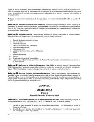 objetivo del territorio, sin tener que desarrollarse a través de Planes Parciales; entendida como una unidad de planeamiento cuyo
objeto es promover el uso racional del suelo garantizando el cumplimiento de las normas urbanísticas y facilitando la dotació n con
cargo a sus propietarios de la infraestructura de vías, servicios y de los equipamientos colectivos mediante el reparto equitativo de
cargas y beneficios.
Parágrafo: La reglamentación de las Unidades de Operación Urbana, se encuentra en los artículos 339 al 343 del Acuerdo 116
de 2000.
Artículo 19. Determinación de Sectores Normativos. A partir de la superposición del Mapa de Usos con el Mapa de
Tratamientos, se definirán y especializarán Sectores Normativos para el suelo urbano. Los Sectores Normativos podrán contener
dentro de ellos subsectores, considerando que reúnen una serie de particularidades y condiciones especiales que identifican una
zona homogénea en el suelo urbano.
Artículo 20. Fichas Normativas. Corresponden a la reglamentación específica que contiene las normas aplicables a
Sectores Normativos en el suelo urbano y que contendrán como mínimo la siguiente información:
1.
2.
3.
4.
5.
6.
7.
8.
9.
10.
11.
12.
Código de identificación del sector normativo
Área de actividad
Tratamiento urbanístico
Operación urbanística (si está sujeta a ésta)
Índice de ocupación permitido
Índice de construcción
Las alturas máximas permitidas para las edificaciones
Retiros
Manejo de antejardines
Voladizos
Consideraciones y manejo del espacio público
Las demás que el Departamento Administrativo de Planeación Municipal considere necesarias o las que se generen en
los Planes Parciales.
Artículo 21. Definición de Unidad de Planeamiento Zonal (UPZ). Se denomina Unidad de Planeamiento Zonal
(UPZ) el área que integra varios sectores de la ciudad que deben ser considerados como un todo para efectos de su dotación en
Espacio Público, Infraestructurasy Equipamientos y que se caracteriza por ser geoeconómicamentehomogénea.
Artículo 22. Formulación de las Unidades de Planeamiento Zonal. Una vez se elabore la Normativa Específica,
identificada como el compendio de Fichas Normativas, se determinarán las Zonas Geoeconómicas homogéneas y Unidades de
Planeamiento Zonal en que se dividirá la ciudad, con el objeto de establecer al interior de ellas, los requerimientos específicos de
parques, plazas, plazoletas, zonas verdes, equipamientos, parqueaderos, e infraestructura vial que complementen su desarrollo,
para su incorporación a los Planes de Desarrollo Municipal.
CAPÍTULO II.
USOS DEL SUELO
TITULO 1
Principios Generales de Usos del Suelo
Artículo 23. Parámetros Generales para la asignación de Usos del Suelo. Para la localización y manejo de los
usos del suelo en el Municipio de Ibagué (Ver plano U4 del P.O.T.), se tienen en cuenta los siguientes principios:
1. Los usos del suelo se localizan de acuerdo con la zonificación general urbana y rural determinada por el Plan de
Ordenamiento Territorial.
Cada actividad deberá garantizar la minimización de los impactos negativos que genere en el entorno por causa de los
usos inducidos por él o por su propia dinámica.
2.
6
 
