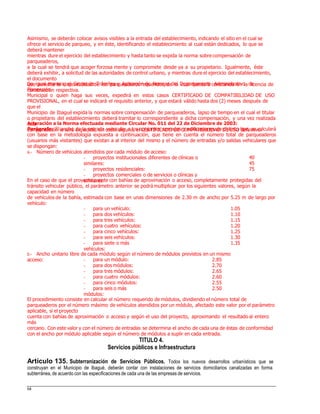 Asimismo, se deberán colocar avisos visibles a la entrada del establecimiento, indicando el sitio en el cual se
ofrece el servicio de parqueo, y en éste, identificando el establecimiento al cual están dedicados, lo que se
deberá mantener
mientras dure el ejercicio del establecimiento y hasta tanto se expida la norma sobre compensación de
parqueaderos,
a la cual se tendrá que acoger forzosa mente y compromete desde ya a su propietario. Igualmente, éste
deberá exhibir, a solicitud de las autoridades de control urbano, y mientras dure el ejercicio del establecimiento,
el documento
que acredite la disponibilidad de los parqueaderos requeridos, de lo cual quedará constancia en la licencia de
construcción respectiva.
De igual manera, el Grupo de Trámites y Aplicación de Normas del Departamento Administrativo de
Planeación
Municipal o quien haga sus veces, expedirá en estos casos CERTIFICADO DE COMPATIBILIDAD DE USO
PROVISIONAL, en el cual se indicará el requisito anterior, y que estará válido hasta dos (2) meses después de
que el
Municipio de Ibagué expida la normas sobre compensación de parqueaderos, lapso de tiempo en el cual el titular
o propietario del establecimiento deberá tramitar lo correspondiente a dicha compensación, y una vez realizada
esta
compensación le será expedido, sin costo alguno, el CERTIFICADO DE COMPATIBILIDAD DE USO definitivo.
Aclaración a la Norma efectuada mediante Circular No. 011 del 22 de Diciembre de 2003:
Parágrafo: El ancho de la entrada vehicular a los conjuntos cerrados o edificaciones de distinto tipo, se calculará
con base en la metodología expuesta a continuación, que tiene en cuenta el número total de parqueaderos
(usuarios más visitantes) que existan a al interior del mismo y el número de entradas y/o salidas vehiculares que
se dispongan:
a.- Número de vehículos atendidos por cada módulo de acceso:
- proyectos institucionales diferentes de clínicas o
similares:
- proyectos residenciales:
- proyectos comerciales o de servicios o clínicas y
similares:
40
45
75
En el caso de que el proyecto cuente con bahías de aproximación o acceso, completamente protegidas del
tránsito vehicular público, el parámetro anterior se podrá multiplicar por los siguientes valores, según la
capacidad en número
de vehículos de la bahía, estimada con base en unas dimensiones de 2.30 m de ancho por 5.25 m de largo por
vehículo:
- para un vehículo:
- para dos vehículos:
- para tres vehículos:
- para cuatro vehículos:
- para cinco vehículos:
- para seis vehículos:
- para siete o más
vehículos:
1.05
1.10
1.15
1.20
1.25
1.30
1.35
b.- Ancho unitario libre de cada módulo según el número de módulos previstos en un mismo
acceso: - para un módulo:
- para dos módulos:
- para tres módulos:
- para cuatro módulos:
- para cinco módulos:
- para seis o más
módulos:
2.85
2.70
2.65
2.60
2.55
2.50
El procedimiento consiste en calcular el número requerido de módulos, dividiendo el número total de
parqueaderos por el número máximo de vehículos atendidos por un módulo, afectado este valor por el parámetro
aplicable, si el proyecto
cuenta con bahías de aproximación o acceso y según el uso del proyecto, aproximando el resultado al entero
más
cercano. Con este valor y con el número de entradas se determina el ancho de cada una de éstas de conformidad
con el ancho por módulo aplicable según el número de módulos a suplir en cada entrada.
TITULO 4.
Servicios públicos e Infraestructura
Artículo 135. Subterranización de Servicios Públicos. Todos los nuevos desarrollos urbanísticos que se
construyan en el Municipio de Ibagué, deberán contar con instalaciones de servicios domiciliarios canalizadas en forma
subterránea, de acuerdo con las especificaciones de cada una de las empresas de servicios.
64
 