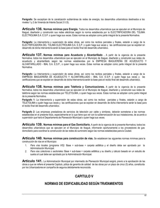 Parágrafo: Se exceptúan de la canalización subterránea de redes de energía, los desarrollos urbanísticos destinados a los
niveles 1 y 2 de Vivienda de Interés Social (V.I.S).
Artículo 136. Normas mínimas para Energía. Todos los desarrollos urbanísticos que se ejecuten en el Municipio de
Ibagué, diseñarán y construirán sus redes eléctricas según la norma establecida por la ELECTRIFICADORA DEL TOLIMA
ELECTROLIMA S.A. E.S.P. o quien haga sus veces. Estas normas se adoptan como parte integral de la presente Normativa.
Parágrafo: La interventoría y supervisión de estas obras, así como los recibos parciales y finales, estarán a cargo de la
ELECTRIFICADORA DEL TOLIMA ELECTROLIMA S.A. E.S.P. o quién haga sus veces y las certificaciones que se expidan en
desarrollo de dicha interventoría serán la base para el recibo final del desarrollo urbanístico.
Artículo 137. Normas mínimas para Acueducto y Alcantarillado . A partir de la vigencia de la presente
Normativa, todos los desarrollos urbanísticos que se ejecuten en el Municipio de Ibagué, diseñarán y construirán sus redes de
acueducto y alcantarillado según las normas establecidas por la EMPRESA IBAGUEREÑA DE ACUEDUCTO Y
ALCANTARILLADO - IBAL S.A. E.S.P., o quien haga sus veces. Estas normas se adoptan como parte integral de la presente
Normativa.
Parágrafo: La Interventoría y supervisión de estas obras, así como los recibos parciales y finales, estarán a cargo de la
EMPRESA IBAGUEREÑA DE ACUEDUCTO Y ALCANTARILLADO - IBAL S.A. E.S.P. o quién haga sus veces y las
certificaciones que se expidan en desarrollo de dicha Interventoríaserán la base para el recibo final del desarrollo urbanístico.
Artículo 138. Normas mínimas para Telefonía y Comunicaciones. A partir de la vigencia de la presente
Normativa, todos los desarrollos urbanísticos que se ejecuten en el Municipio de Ibagué, diseñarán y construirán sus redes de
telefonía según las normas establecidas por TELETOLIMA, o quien haga sus veces. Estas normas se adoptan como parte integral
de la presente Normativa.
Parágrafo 1: La Interventoría y supervisión de estas obras, así como los recibos parciales y finales, estarán a cargo de
TELETOLIMA o quién haga sus veces y las certificaciones que se expidan en desarrollo de dicha interventoría serán la base para
el recibo final del desarrollo urbanístico.
Parágrafo 2: Las empresas prestadoras de servicios de televisión por cable y similares, deberán someterse a las normas
establecidas en el presente título, especialmente en lo que tiene que ver con la subterranización de sus instalaciones, de acuerdo a
supervisión que hará el Departamentode Planeación Municipal o quien haga sus veces.
Artículo 139. Normas mínimas para el Gas Domiciliario. A partir de la vigencia de la presente Normativa, todos los
desarrollos urbanísticos que se ejecuten en el Municipio de Ibagué, informarán oportunamente a los proveedores de gas
domiciliario para coordinar la construcción de las redes de suministro según las normas establecidas para la Ciudad.
Artículo 140. Normas mínimas para construcción de vías. Se establecen las siguientes normas mínimas para la
construcción de vías en el Municipio:
1. Para vías locales (programa VIS): Base + sub-base + carpeta asfáltica y el diseño debe ser aprobado por la
Administración Municipal.
Para vías colectoras o sectoriales: Base + sub-base + carpeta asfáltica y su diseño y cálculo basado en un estudio de
suelos el cual debe ser aprobado por la Administración Municipal.
2.
Artículo 141. La Administración Municipal por intermedio de Planeación Municipal exigirá, previo a la aprobación de las
obras a que se refiere el presente Capitulo, póliza de garantía de calidad de las obras por un plazo de cinco (5) años, constituída
por los Urbanizadores en compañía de seguros debidamente reconocida.
CAPITULO V
NORMAS DE EDIFICABILIDAD SEGÚN TRATAMIENTOS
65
 