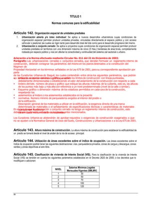 TITULO 1
Normas comunes para la edificabilidad
Artículo 142. Organización espacial de unidades prediales
1. Urbanización abierta y/o loteo individual: Se aplica a nuevos desarrollos urbanísticos cuyas condiciones de
organización espacial permitan producir unidades privadas, vinculadas directamente al espacio público y con acceso
vehicular o peatonal, las cuales se rigen tanto para desarrollo total del lote como para el desarrollo progresivo del mismo.
Urbanización o conjunto cerrado: Se aplica a proyectos cuyas condiciones de organización espacial permiten producir
unidades prediales en territorios con una dimensión máxima de cinco (5 Has.) hectáreas de área bruta, completamente
rodeada por espacio público y vías sin afectar la conectividad y continuidad del sistema vial sectorial o urbano.
2.
Aclaración a la Norma efectuada mediante Circular No. 011 del 22 de Diciembre de 2003:
Parágrafo: Las urbanizaciones cerradas o conjuntos cerrados, que decidan formular un reglamento interno de
construcción, deberán consignar los parámetros del mismo en los planos destinados a la constitución del
Régimen de
Propiedad Horizontal en los términos señalados en la Ley 675 de 2001, para su correspondiente aprobación por
parte
de las Curadurías Urbanas de Ibagué, los cuales contendrán entre otros los siguientes parámetros, que podrán
ser señalados en forma numérica o gráfica, a saber:Indice de ocupación del lote o gráfico que señale los límites de construcción con líneas punteadas,
debidamente dimensionadas o estableciendo el valor del aislamiento de la construcción con respecto a cada
lindero del lote. número de pisos o gráfico que indique las alturas máximas de la cubierta, esto es, las alturas
de los puntos más bajo y más alto con referencia a un nivel predeterminado (nivel de la calle o similar).
Esquema gráfico o dimensión máxima de los voladizos permitidos en cada cara de la construcción,
respetando los
aislamientos al lindero o los aislamientos establecidos en la presente
normativa. Número mínimo de parqueaderos exigidos al interior del predio o
de la edificación.
Descripción general de los materiales a utilizar en la edificación; la exigencia directa de una marca
determinada de materiales o el señalamiento de especificaciones técnicas o características de materiales
que apunten hacia una
determinada marca no serán consideradas.





En el caso de que la urbanización o conjunto cerrado no tenga un reglamento interno de construcción, esto
deberá ser igualmente señalado en los planos antes mencionados.
Los Curadores Urbanos se abstendrán de aprobar requisitos o exigencias de construcción exagerados o que
no se ajusten a la Normativa General de Usos del Suelo, Construcciones y Urbanizaciones o a la Ley 675 de 2001.
Artículo 143. Altura máxima de construcción. La altura máxima de construcción para establecer la edificabilidad de
un predio se tomará desde el nivel de anden de la vía de acceso principal.
Artículo 144. Utilización de áreas excedentes sobre el índice de ocupación. Las áreas excedentes sobre el
índice de ocupación podrán tener las siguientes destinaciones: vías, parqueaderos privados, zonas de cargue y descargue, zonas
verdes y zonas deportivas al aire libre.
Artículo 145. Clasificación de vivienda de Interés Social (VIS). Para la clasificación de la vivienda de Interés
Social (VIS) se tendrán en cuenta los siguientes parámetros establecidos en el Decreto 2620 de 2000, o los decretos que lo
modifiquen o adicionen:
Mensuales Vigentes (SMLMV)
66
NIVEL
Salarios Mínimos Legales
1 30
2 50
3 70
4 100
5 120
 