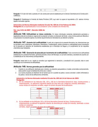 Parágrafo 1: El valor del metro cuadrado (m2) de construcción será el establecido por la Cámara Colombiana de la Construcción -
CAMACOL-.
Parágrafo 2: Establécese la Vivienda de Interés Prioritario (VIP) cuyo valor no supere el equivalente a 29 salarios mínimos
legales mensuales vigentes.
Aclaración a la Norma efectuada mediante Circular No. 005 de 14 de Febrero de 2003:
Parágrafo 3: Los apartaestudios no se consideran como unidades de vivienda VIS.
Ver. Ley 1151 de 2007 - Decreto 4466 de
2007
Artículo 146. Edificabilidad en loteos existentes. En loteos individuales existentes debidamente aprobados y
legalizados antes de la entrada en vigencia de la presente normativa, la dimensión del frente y área mínima podrá ser diferente a
la expresada en el presente capítulo, los demás requerimientos de intensidad de uso deberán cumplirse.
Artículo 147. Aumento de la edificabilidad. A partir de la vigencia de la presente Normativa, las urbanizaciones que
se aprueben como unifamiliares, bifamiliares, trifamiliares o multifamiliares, podrán aumentar su edificabilidad previa cancelación
de la plusvalía y/o derechos de transferencia establecidos por el Municipio de Ibagué y el cumplimiento de los requisitos
urbanísticos aquí adoptados.
Artículo 148. Generación de plusvalía por incremento de la edificabilidad. Todo incremento de la edificabilidad
establecida en la presente Normativa, generará plusvalía a favor del Municipio, la cual será valorada y cancelada de acuerdo con
lo establecido en los instrumentos correspondientes.
Parágrafo: Hasta tanto no se expida la normativa que reglamente la valoración y cancelación de la plusvalía, ésta no será
causada por los incrementos de edificabilidad.
Artículo 149. Normas generales para la edificabilidad
1. Cuando en una edificación destinada para vivienda, se presenten parqueaderos o locales comerciales exclusivamente,
estos podrán ocupar la totalidad del primer piso o sótano.
Los nuevos proyectos se diseñaran de tal manera que en lo posible los patios o vacíos coincidan o estén enfrentados a
los patios o vacíos de las edificaciones colindantes.
2.
Aclaración a la Norma efectuada mediante Circular No. 005 del 14 de Febrero de 2003:
Parágrafo:
a. En los señalados en los Artículos 158, 159 y 166 de la Normativa General de Usos, Construcciones y
Urbanizaciones, se aplicará la siguiente relación de área libre por unidad de vivienda, destinada a
zonas verdes en conjuntos cerrados, según el número de pisos de la edificación:
b. En los señalado en los Artículos 162 y 165 de la Normativa General de Usos, Construcciones y
Urbanizaciones, se aplicará la siguiente relación de área libre por unidad de vivienda, destinada a zonas
verdes en conjuntos
cerrados, según el número de pisos de la edificación:
67
PISOS AREA LIBRE (m²)
1 17.50
2 15.00
3 12.50
PISOS AREA LIBRE (m²)
1 15.00
2 12.50
3 10.00
4 7.50
5 ó más 5.00
6 135
 