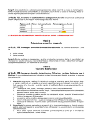Parágrafo 5: Los lotes destinados a urbanizaciones o conjuntos cerrados deberán provenir de un proceso de urbanismo y como
tal haber realizado las cesiones correspondientes; en caso contrario, deberá tramitar la licencia de urbanismo y efectuar las
cesiones requeridas para obtener la respectiva licencia de construcción.
Artículo 167. Incremento de la edificabilidad con participación en plusvalía. El incremento de la edificabilidad
en altura con participación en plusvalía podrá alcanzar los siguientes valores máximos:
(*) Aclaración a la Norma efectuada mediante Circular No. 005 del 14 de Febrero de 2003:
TITULO 5
Tratamiento de renovación o redesarrollo
Artículo 168. Normas para la modalidad de renovación o redesarrollo. Este tratamiento se desarrollará a partir
de:
1.
2.
Planes parciales
Fichas normativas
Parágrafo: Mientras se elaboran los planes parciales y las fichas normativas las urbanizaciones abiertas y/o loteo individual y las
urbanizaciones o conjuntos cerrados, que pretendan desarrollarse en el tratamiento de renovación o redesarrollo lo harán a partir
de los parámetros establecidos para el tratamiento de consolidación.
TITULO 6
Tratamiento de conservación
Artículo 169. Normas para inmuebles declarados como Edificaciones con Valor Patrimonial para el
Municipio. En los inmuebles declarados como Edificaciones con Valor Patrimonial para el Municipio se permitirán los siguientes
tipos de intervención:
1. Adecuación: Obras dirigidas a la adaptación o actualización funcional del inmueble con relación al uso asignado, ya sea
el original o uno diferente pero compatible con la tipología espacial. Es un proceso orientado a la conservación y por lo
tanto respetuoso de los elementos y contenidos originales de la edificación. Dentro de esta categoría se permiten las
siguientes obras:
a.
b.
Construcción de baños, cocinas y servicios que permitan una normal y adecuada habitabilidad.
Apertura de vanos o comunicaciones interiores siempre y cuando se hagan evidentes las modificaciones mediante
vestigios y huellas en paredes, pisos o entrepisos.
Subdivisiones espaciales con carácter reversible, que mantengan la lectura y percepción del espacio original
(divisiones transparenteso divisiones bajas).
Las escaleras, galerías, corredores, patios y zaguanes deberán mantener su unidad y carácter.
Incorporación de sistemas técnicos y equipos especiales que permitan el funcionamientode los usos asignados.
Construcción de entrepisos o mezanines aislados que no impidan la lectura y percepción completas del espacio
original.
c.
d.
e.
f.
2. Mantenimiento: Son las obras relacionadas con la reparación de los elementos existentes y que no afectan la estructura
portante, la distribución espacial, las características formales ni funcionales, ni los usos existentes. En concreto, las obras
de mantenimiento son:
a. Pintura general o parcial conservando los materiales y colores originales (o aquellos que se encuentren en
exploraciones bajo los colores y pañetes actuales).
76
Tipo de vivienda Número de pisos sin plusvalía Número de pisos con plusvalía
Unifamiliar 2.5 3.5
Bifamiliar 3.5 4.5
Trifamiliar 3.5 5.5
Multifamiliar 5.5 8.5 Libre (*)
 
