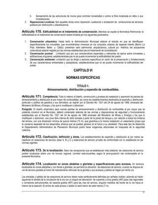 b. Saneamiento de las estructuras de muros para controlar humedades o contra la flora localizada en ellos o sus
inmediaciones.
3. Reparaciones Locativas: Son aquellas obras como reparación, sustitución o ampliación de conducciones de servicios
públicos por obstrucción u obsolescencia.
Artículo 170. Edificabilidad en el tratamiento de conservación. Mientras se expide la Normativa Patrimonial, la
edificabilidad en el tratamiento de conservación estará limitada por los siguientes parámetros:
1. Conservación urbanística: Hasta tanto la Administración Municipal elabore el estudio en que se identifiquen
específicamente los inmuebles, que encontrándose inmersos en los conjuntos urbanos de especial interés (Barrio La
Pola, Interlaken, Belén y Cádiz), presentan valor patrimonial, arquitectónico, cultural y/o histórico, las actuaciones
urbanísticas estarán regidas por las normas establecidas para el tratamiento de consolidación.
Conservación puntual: Limitación que por sus características especiales y relevantes se ejerce sobre inmuebles y
edificaciones singulares; estableciéndoseque no se puede incrementar la edificabilidad del predio.
Conservación ambiental: Limitación que se dirige a sectores específicos en razón de la preservación y fortalecimiento
de sus características ambientales y paisajísticas, estableciéndose que no se puede incrementar la edificabilidad del
predio.
CAPÍTULO VI
NORMAS ESPECÍFICAS
2.
3.
TITULO 1.
Almacenamiento, distribución y expendio de combustibles.
Artículo 171. Competencia. Todo lo relativo al diseño, construcción y pruebas de instalación y operación de plantas de
almacenamiento y distribución al por mayor de combustibles, así como los establecimientos destinados al expendio y distribución
particular o público de gasolina y sus derivados, se regirán por el Decreto No. 1521 del 24 de agosto de 1998, emanado del
Ministerio de Minas y Energía, y los que lo modifiquen o adicionen.
Parágrafo: El diseño urbanístico para nuevas plantas de almacenamiento y distribución de combustible al por mayor que se
pretenda construir en el Municipio, deberá contemplar además de las normas y disposiciones de seguridad y funcionamiento
establecidas por el Decreto No. 1521 del 24 de agosto de 1998 emanado del Ministerio de Minas y Energía y los que lo
modifiquen o adicionen, una zona libre interna de retiro tomada a partir de la pared del tanque y con relación a todos los linderos
del terreno, con una dimensión mínima de quince metros (15 m), que garantice a la misma instalación un aislamiento propio que
le conserve separada de los desarrollos urbanos que se puedan generar en el futuro a su alrededor. Para este tipo de desarrollo
el Departamento Administrativo de Planeación Municipal podrá hacer exigencias adicionales en búsqueda de la seguridad
colectiva.
Artículo 172. Clasificación, definición y áreas. Los establecimientos de expendio y distribución al por menor se
clasifican en estaciones de servicio clase A, B y C y estaciones de servicio privado de conformidad con lo establecido en las
normas vigentes
Artículo 173. De la localización. Salvo las excepciones que se establezcan más adelante, las estaciones de servicio
podrán localizarse sobre una vía troncal, regional, corredor estructurantes, según la jerarquización vial contemplada en la
presente Normativa.
Artículo 174. Localización en zonas aledañas a glorietas y especificaciones para accesos. En terrenos
localizados en zonas aledañas y con frente a glorietas, se permitirá la ubicación de estaciones de servicio, cuando se dispone de
vía de servicio paralela al tramo de mezclamiento vehicular de la glorieta y sus accesos y salidas se hagan por dicha vía.
Las entradas y salidas de las estaciones de servicio deben estar perfectamente definidas por señales visibles; además se harán
siguiendo el sentido de la circulación de la vía con un ángulo de desviación de cuarenta y cinco grados (45º) para vías regionales
y corredores estructurantes; de sesenta grados (60º) para las vías de servicio, ángulos medidos del borde de la vía hacia el
interior de la estación. El ancho de cada acceso o salida no será menor de siete metros (7 m).
77
 