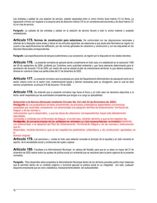 Las entradas y salidas de una estación de servicio, estarán separadas entre sí como mínimo doce metros (12 m) libres. La
separación mínima con respecto a la esquina será de dieciocho metros (18 m) en corredores estructurantes y de doce metros (12
m) en vías de servicio.
Parágrafo: La calzada de las entradas y salidas en la estación de servicio llevará a todo lo ancho material o acabado
antideslizante.
Artículo 175. Normas de construcción para estaciones. De conformidad con las disposiciones nacionales y
además de lo dispuesto sobre áreas y retiros en los artículos siguientes, las estaciones a que alude esta Normativa se regirán en
cuanto a las especificaciones de edificación, por las normas generales de urbanismo y construcción y con las dispuestas en los
Decretos Nacionales correspondientes.
Parágrafo: Las especificaciones de tanques subterráneos y sus accesorios, se regirán por lo dispuesto en los citados decretos.
Artículo 176. La presente normativa se aplicará dando cumplimiento en todo caso a lo establecido en la resolución 1390
del 29 de septiembre de 2000, proferida por Cortolima como autoridad ambiental y que fuera elemento determinante para la
aprobación del Acuerdo 116 de 2000, por medio del cual se adoptó el plan de ordenamiento territorial, la que deberá acatarse y
tenerse en cuenta en todas sus partes antes del 31 de diciembre de 2002.
Artículo 177. La presente normativa será socializada por parte del DepartamentoAdministrativo de planeación tanto en el
sector urbano como en el sector rural, implementando tareas y labores necesarias para su divulgación, para lo cual se dará
estricto cumplimiento al artículo 419 del Acuerdo 116 de 2000.
Artículo 178. Se entiende que la presente normativa rige hacia el futuro y en todo caso los derechos adquiridos a la
fecha, serán respetados por las autoridades competentes que tengan a su cargo su aplicabilidad.
Aclaración a la Norma efectuada mediante Circular No. 011 del 22 de Diciembre de 2003:
Parágrafo 1: Los propietarios de lotes provenientes de procesos urbanísiticos adelantados con licencias
expedidas por autoridad competente con anterioridad a la adopción del Plan de Ordenamiento Territorial de
Ibagué y de las normas o
instrumentos que lo desarrollen, y que las obras de urbanismo correspondientes hayan sido debidamente
ejecutadas,
concluídas y recibidas por el Municipio de Ibagué, si es del caso, tendrán derecho a que se les respeten las
condiciones urbanísticas originalmente aprobados en la licencia que dió origen a los lotes en mención.Parágrafo 2: Los propietarios de las edificaciones iniciadas con licencia expedida por autoridad competente,
con anterioridad a la adopción del Plan de Ordenamiento Territorial de Ibagué y de las normas o instrumentos
que lo
desarrollen, tendrán derecho a que se les respeten los parámetros urbanísticos y de construcción aprobados en
la
licencia original.
Artículo 179. Las sanciones y multas en todo caso deberán consultar el principio de la equidad y en todo momento el
espíritu de la sensibilidad social y condiciones del sujeto a aplicar.
Artículo 180. Facúltese a la Administración Municipal en cabeza del Alcalde, para que en un plazo no mayor del 31 de
diciembre de 2002 realice todos los ajustes de política social y/o ambiental que se requieran para la plena vigencia de la presente
normativa.
Parágrafo: Para desarrollar estos propósitos la Administración Municipal dentro de los términos previstos podrá crear instancias
que le permitan dentro de un contexto orgánico y funcional ejecutar la política social en su integridad, con todo, cualquier
esquema empresarial que se cree o establezca, necesariamentedeberá ser autosostenible.
78
 