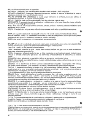 AREA: Superficie comprendida dentro de un perímetro.
AREA BRUTA: Corresponde al área total de los predios según escrituras de propiedad y planos topográficos.
AREA NETA URBANIZABLE: Corresponde al área objeto del desarrollo, resultante de descontar del área bruta las áreas no
urbanizables, siendo esta área la base del cálculo de cesiones.
ÁREA NO EDIFICABLE O NO URBANIZABLE: Es aquella que por restricciones de zonificación, de servicios públicos, de
topografía o por afectaciones, no es posible urbanizar o parcelar.
AREA ÚTIL O PREDIAL: Es el área resultante de restarle al área neta urbanizable, el área de cesión.
ASENTAMIENTO: Es la ocupación del suelo por edificaciones o establecimientos en los que se desarrollan diversas actividades
humanas, en un espacio geográfico determinado.
AVISO: Medio masivo de comunicación con fines comerciales, culturales, turísticos e informativos, adosado en los frentes de las
edificaciones, muros y culatas.
AZOTEA: Es la cubierta dura horizontal de una edificación; desprovista a su vez de techo. con posibilidad de acceso y uso
B
BAHÍA: Zona adyacente a la calzada de una vía cuyo fin principal es el de servir de estacionamientotransitorio de vehículos
BALCÓN: Plataforma, cubierta o no, que sobresale a la fachada de un edificio, en correspondencia con una apertura en la pared a
partir del duelo de la habitación y protegido por un antepecho,baranda o balaustrada
BAÑO: Unidad sanitaria compuesta como mínimo por sanitario, lavamanos y/o ducha
C
CALZADA: Es la zona de la vía destinada exclusivamente a la circulación de vehículos. Puede ser central, intermedia o lateral (de
servicio), de acuerdo con el tipo de vía. Su dimensión está determinada por el número de carriles
CAMELLÓN: Espacio o vía entre dos líneas paralelas de árboles
CANAL: Cauce para la conducción de aguas. Conducto abierto o cerrado, según el caso, por el cual se vierten al exterior las
aguas lluvias provenientes de una edificación
CARRIL: Corresponde a la franja longitudinal en que se divide una calzada, con ancho suficiente para la circulación de un
vehículo. Su dimensión varía según el tipo de vía y está determinada por las características de circulación que se pretenda
obtener
CERRAMIENTO: Muro, tabique o reja con que se define el límite del paramento de un predio o sus linderos
CASETA: Volumen aislado desmontable, fabricado en madera o metal, destinada a un uso comercial provisional y con un área no
superior a los nueve (9) m2.
CESIONES: Son las transferencias de dominio que hace el Urbanizador a la municipalidad o la copropiedad a título gratuito y
por escritura pública, de las áreas y vías destinadas a uso público y de las instalaciones que dichas zonas requieran
CICLOVÍA: Es el sistema de movilización en bicicleta en las vías correspondientes al sistema vial local y zonal en el espacio
complementario de las zonas verdes y las áreas de usos institucionales a nivel local y zonal, como elemento de enlace de
ciclopistas o como vías adaptadas para recreación activa en vías especiales
CLUB: Es el establecimiento que brinda servicios recreativos especialmente en espacios libres
COMUNA: Máxima división administrativa de la ciudad compuesta por dos o más barrios; agrupados de acuerdo a sus
características físico - espaciales, socio - culturales y a las relaciones de vecindad, topografía y límite físicos, procurando
distribuir la población de acuerdo a rangos de cobertura y de la localización de equipamiento y servicios, sirviendo de base para el
control de la distribución equitativa de las inversiones de la Administración Municipal.
CONJUNTO: Es un grupo de edificaciones o construcciones y áreas libres, en las cuales se integran los aspectos urbanísticos y
arquitectónicos de varias unidades de un uso principal y sus usos complementarios en predios conformados o no por lotes
individuales, cuya disposición está subordinada al área y a los usos de propiedad comunal y/o pública
CONSTRUCCIÓN: Acción o efecto de edificar una porción de terreno ya urbanizado
CONTAMINANTE: Es cualquier elemento, combinación de elementos o forma de energía que actual o potencialmente puede
producir alteración ambiental. La contaminación puede ser física, química o biológica
CUERPOS DE AGUA: Son todos los elementos que conforman el sistema hidrológico ya sean ríos, lagos, lagunas, quebradas,
riachuelos, arroyos, pozos profundos, nacimientos de agua, etc.; naturales o artificiales que mantengan un volumen de agua
temporal o permanente
CULATA: Es el muro sin vista o aberturas de una edificación que colinda lateral o posteriormente con propiedades vecinas
CUMBRERA: Caballete o punto más alto del tejado, cuya altura no podrá exceder de tres (3) metros.
CUNETA: elemento lateral de una vía aledaño a la calzada, destinado al drenaje.
D
DEMOLICIÓN: Es el acto de derribar parcial o totalmente una edificación
DENSIDAD: Relación que mide el grado de ocupación de un territorio por personas, construcciones, usos o actividades. DENSIDAD
BRUTA: Relación entre el número de personas, edificaciones o actividades y la unidad de superficie bruta (Km2 o Hectárea).
Se utiliza para vivienda o habitantes por cada Hectárea o Kilómetro de superficie.
80
 