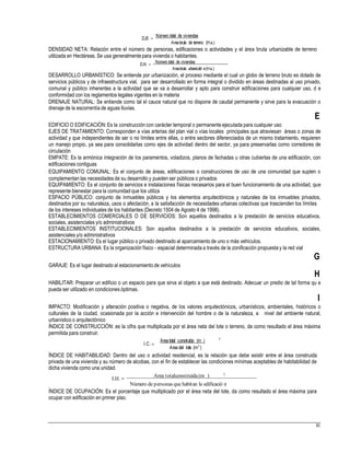 D.B. 
Número total de viviendas
Areabruta de terreno (Ha.)
DENSIDAD NETA: Relación entre el número de personas, edificaciones o actividades y el área bruta urbanizable de terreno
utilizada en Hectáreas. Se usa generalmente para vivienda o habitantes.
D.N.  Número total de viviendas
Areabruta urbanizabl e(Ha.)
DESARROLLO URBANÍSTICO: Se entiende por urbanización, el proceso mediante el cual un globo de terreno bruto es dotado de
servicios públicos y de infraestructura vial, para ser desarrollado en forma integral o dividido en áreas destinadas al uso privado,
comunal y público inherentes a la actividad que se va a desarrollar y apto para construir edificaciones para cualquier uso, d e
conformidad con los reglamentos legales vigentes en la materia
DRENAJE NATURAL: Se entiende como tal el cauce natural que no dispone de caudal permanente y sirve para la evacuación o
drenaje de la escorrentía de aguas lluvias.
E
EDIFICIO O EDIFICACIÓN: Es la construcción con carácter temporal o permanente ejecutada para cualquier uso
EJES DE TRATAMIENTO: Corresponden a vías arterias del plan vial o vías locales principales que atraviesan áreas o zonas de
actividad y que independientes de ser o no límites entre ellas, o entre sectores diferenciados de un mismo tratamiento, requieren
un manejo propio, ya sea para consolidarlas como ejes de actividad dentro del sector, ya para preservarlas como corredores de
circulación
EMPATE: Es la armónica integración de los paramentos, voladizos, planos de fachadas u otras cubiertas de una edificación, con
edificaciones contiguas
EQUIPAMIENTO COMUNAL: Es el conjunto de áreas, edificaciones o construcciones de uso de una comunidad que suplen o
complementan las necesidades de su desarrollo y pueden ser públicos o privados
EQUIPAMIENTO: Es el conjunto de servicios e instalaciones físicas necesarios para el buen funcionamiento de una actividad, que
represente bienestar para la comunidad que los utiliza
ESPACIO PÚBLICO: conjunto de inmuebles públicos y los elementos arquitectónicos y naturales de los inmuebles privados,
destinados por su naturaleza, usos o afectación, a la satisfacción de necesidades urbanas colectivas que trascienden los límites
de los intereses individuales de los habitantes (Decreto 1504 de Agosto 4 de 1998).
ESTABLECIMIENTOS COMERCIALES O DE SERVICIOS: Son aquellos destinados a la prestación de servicios educativos,
sociales, asistenciales y/o administrativos
ESTABLECIMIENTOS INSTITUCIONALES: Son aquellos destinados a la prestación de servicios educativos, sociales,
asistenciales y/o administrativos
ESTACIONAMIENTO: Es el lugar público o privado destinado al aparcamiento de uno o más vehículos.
ESTRUCTURA URBANA: Es la organización físico - espacial determinada a través de la zonificación propuesta y la red vial
G
GARAJE: Es el lugar destinado al estacionamiento de vehículos
H
HABILITAR: Preparar un edificio o un espacio para que sirva al objeto a que está destinado. Adecuar un predio de tal forma qu e
pueda ser utilizado en condiciones óptimas.
I
IMPACTO: Modificación y alteración positiva o negativa, de los valores arquitectónicos, urbanísticos, ambientales, históricos o
culturales de la ciudad, ocasionada por la acción e intervención del hombre o de la naturaleza, a nivel del ambiente natural,
urbanístico o arquitectónico
ÍNDICE DE CONSTRUCCIÓN: es la cifra que multiplicada por el área neta del lote o terreno, da como resultado el área máxima
permitida para construir.
2
Area total construída (m )
I.C.
Areadel lote (m2
)
ÍNDICE DE HABITABILIDAD: Dentro del uso o actividad residencial, es la relación que debe existir entre el área construida
privada de una vivienda y su número de alcobas, con el fin de establecer las condiciones mínimas aceptables de habitabilidad de
dicha vivienda como una unidad.
I.H.  Area totalconstruída (m ) 2
Número de personas que habitan la edificació n
ÍNDICE DE OCUPACIÓN: Es el porcentaje que multiplicado por el área neta del lote, da como resultado el área máxima para
ocupar con edificación en primer piso.
81
 