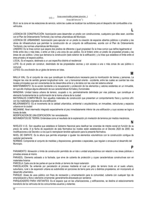 2
Area construída primer piso(m )
I.O.
Area del lote(m2
)
ISLA: es la zona en las estaciones de servicio, sobre las cuales se localizan los surtidores para el despacho del combustible a los
vehículos.
L
LICENCIA DE CONSTRUCCIÓN: Autorización para desarrollar un predio con construcciones, cualquiera que ellas sean, acordes
con el Plan de Ordenamiento Territorial y las normas urbanísticas del Municipio.
LICENCIA DE URBANISMO: Autorización para ejecutar en un predio la creación de espacios abiertos públicos o privados y las
obras de infraestructura que permitan la construcción de un conjunto de edificaciones, acorde con el Plan de Ordenamiento
Territorial y las normas urbanísticas del Municipio.
LINDERO: Es la línea común que separa dos predios de diferente o igual propiedad. Es la línea común que define legalmente el
límite entre dos o más lotes, o entre un lote y una zona de uso público. Es el lindero entre un predio de propiedad privada y las
áreas de uso público. Línea que demarca la construcción (lado exterior de la edificación) y la línea que establece el límite entre el
área privada y el espacio público.
LOCAL: Es el espacio, destinado a un uso específico distinto al residencial
LOTE: Es el predio sin construir, deslindado de las propiedades vecinas y con acceso a una o más zonas de uso público o
comunal.
LOTEO: Es una división de un globo de terreno en lotes.
M
MALLA VIAL: Es el conjunto de vías que constituyen la infraestructura necesaria para la movilización de bienes y personas. La
integran las vías de sentido general longitudinal norte - sur y transversal oriente - occidente, entre las cuales se cuentan las vías
locales principales que son conectantes de los desarrollos entre sí y de éstos con las vías del sistema arterial
MANTENIMIENTO: Es la acción tendiente a la recuperación y protección de los elementos y valores existentes en un inmueble,
sin que ello implique alguna alteración de sus características formales y funcionales
MANZANA: Unidad básica urbana de terreno, ocupado o no, perimetralmente delimitada por vías públicas, que constituye el
elemento fundamental de la conformación de la trama urbana de la ciudad
MATERIALES COMPATIBLES: Son aquellos materiales de construcción que presentan un comportamiento físico y químico afín
con los materiales originales de una edificación
MEJORAMIENTO: Es el incremento de la calidad urbanística, ambiental o arquitectónica, en inmuebles, estructuras y espacios
urbanos en la ciudad
MEZANINE: Nivel intermedio integrado espacialmente al piso inmediatamente inferior de una edificación y cuyo acceso se logra a
través de éste.
MODIFICACION DE UNA EDIFICACION: Ver remodelación.
MOVIMIENTOS DE TIERRA: Entiéndese como el resultado de la explanación y/o nivelación de terrenos por medios mecánicos.
N
NIVELES V.I.S.: Son aquellos que establece el Gobierno Nacional para clasificar las viviendas de interés social en función de su
precio de venta. A la fecha de expedición de esta Normativa los niveles están establecidos en el Decreto 2620 de 2000; las
modificaciones a tal Decreto o a los que lo reemplacen tendrán aplicación para la presente Normativa.
NIVEL DE EMPATE: Es la altura que permite emparejar o igualar los elementos volumétricos con la construcción contigua de
carácter permanente
NORMAS: Comprende el conjunto de medidas y disposiciones, generales o especiales, que regulan o encauzan el desarrollo del
Municipio.
P
PARAMENTO: Alineación o límite de construcción permitido de un lote o unidad arquitectónica con relación a las áreas públicas o
privadas anexas al mismo
PARASOL: Elemento adosado a la fachada, que sirve de cubierta de protección y cuyas características constructivas son en
materiales livianos
PARCELA: Cada una de las partes en que se divide un terreno de mayor extensión
PARCELACIÓN: Se entiende por parcelación el proceso mediante el cual un globo de terreno bruto en el suelo urbano,
suburbano, rural o de expansión urbana es subdividido en porciones de tierra para uno o distintos propietarios, sin incorporarlo al
desarrollo urbanístico.
PARQUE: Áreas de usos público con fines de recreación y ornamentación para la comunidad, cubierta con cualquier tipo de
empradización y flora o elemento ornamental, generalmente atravesado por senderos
PARQUEADERO PARA VISITANTES: Es el espacio que en las urbanizaciones, y edificaciones, se destina al estacionamiento
transitorio de los vehículos de los concurrentes usuarios y visitantes
82
 