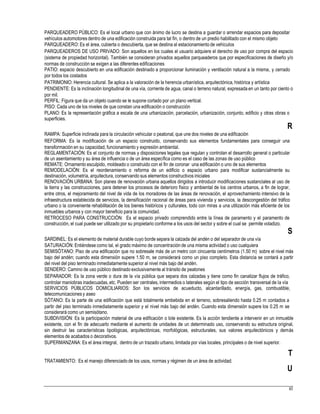 PARQUEADERO PÚBLICO: Es el local urbano que con ánimo de lucro se destina a guardar o arrendar espacios para depositar
vehículos automotores dentro de una edificación construida para tal fin, o dentro de un predio habilitado con el mismo objeto
PARQUEADERO: Es el área, cubierta o descubierta, que se destina al estacionamientode vehículos
PARQUEADEROS DE USO PRIVADO: Son aquellos en los cuales el usuario adquiere el derecho de uso por compra del espacio
(sistema de propiedad horizontal). También se consideran privados aquellos parqueaderos que por especificaciones de diseño y/o
normas de construcción se exigen a las diferentes edificaciones
PATIO: espacio descubierto en una edificación destinado a proporcionar iluminación y ventilación natural a la misma, y cerrado
por todos los costados
PATRIMONIO: Herencia cultural. Se aplica a la valoración de la herencia urbanística, arquitectónica, histórica y artística
PENDIENTE: Es la inclinación longitudinal de una vía, corriente de agua, canal o terreno natural, expresada en un tanto por ciento o
por mil.
PERFIL: Figura que da un objeto cuando se le supone cortado por un plano vertical.
PISO: Cada uno de los niveles de que constan una edificación o construcción
PLANO: Es la representación gráfica a escala de una urbanización, parcelación, urbanización, conjunto, edificio y otras obras o
superficies.
R
RAMPA: Superficie inclinada para la circulación vehicular o peatonal, que une dos niveles de una edificación
REFORMA: Es la modificación de un espacio construido, conservando sus elementos fundamentales para conseguir una
transformación en su capacidad, funcionamiento y expresión ambiental.
REGLAMENTACIÓN: Es el conjunto de normas y disposiciones legales que regulan y controlan el desarrollo general o particular
de un asentamiento y su área de influencia o de un área específica como es el caso de las zonas de uso público
REMATE: Ornamento esculpido, moldeado o construido con el fin de coronar una edificación o uno de sus elementos
REMODELACIÓN: Es el reordenamiento o reforma de un edificio o espacio urbano para modificar sustancialmente su
destinación, volumetría, arquitectura, conservando sus elementos constructivos iniciales
RENOVACIÓN URBANA: Son planes de renovación urbana aquellos dirigidos a introducir modificaciones sustanciales al uso de
la tierra y las construcciones, para detener los procesos de deterioro físico y ambiental de los centros urbanos, a fin de lograr,
entre otros, el mejoramiento del nivel de vida de los moradores de las áreas de renovación, el aprovechamiento intensivo de la
infraestructura establecida de servicios, la densificación racional de áreas para vivienda y servicios, la descongestión del tráfico
urbano o la conveniente rehabilitación de los bienes históricos y culturales, todo con miras a una utilización más eficiente de los
inmuebles urbanos y con mayor beneficio para la comunidad.
RETROCESO PARA CONSTRUCCIÓN: Es el espacio privado comprendido entre la línea de paramento y el paramento de
construcción, el cual puede ser utilizado por su propietario conforme a los usos del sector y sobre el cual se permite voladizo.
S
SARDINEL: Es el elemento de material durable cuyo borde separa la calzada del andén o del separador de una vía
SATURACIÓN: Entiéndese como tal, el grado máximo de concentraciónde una misma actividad o uso cualquiera
SEMISÓTANO: Piso de una edificación que no sobresale más de un metro con cincuenta centímetros (1.50 m) sobre el nivel más
bajo del andén; cuando esta dimensión supere 1.50 m, se considerará como un piso completo. Esta distancia se contará a partir
del nivel del piso terminado inmediatamente superior al nivel más bajo del andén.
SENDERO: Camino de uso público destinado exclusivamente al tránsito de peatones
SEPARADOR: Es la zona verde o dura de la vía pública que separa dos calzadas y tiene como fin canalizar flujos de tráfico,
controlar maniobras inadecuadas,etc. Pueden ser centrales, intermedios o laterales según el tipo de sección transversal de la vía
SERVICIOS PÚBLICOS DOMICILIARIOS: Son los servicios de acueducto, alcantarillado, energía, gas, combustible,
telecomunicacionesy aseo
SÓTANO: Es la parte de una edificación que está totalmente embebida en el terreno, sobresaliendo hasta 0.25 m contados a
partir del piso terminado inmediatamente superior y el nivel más bajo del andén. Cuando esta dimensión supere los 0.25 m se
considerará como un semisótano.
SUBDIVISIÓN: Es la participación material de una edificación o lote existente. Es la acción tendiente a intervenir en un inmueble
existente, con el fin de adecuarlo mediante el aumento de unidades de un determinado uso, conservando su estructura original,
sin destruir las características tipológicas, arquitectónicas, morfológicas, estructurales, sus valores arquitectónicos y demás
elementos de acabados o decorativos.
SUPERMANZANA: Es el área integral, dentro de un trazado urbano, limitada por vías locales, principales o de nivel superior.
T
U
TRATAMIENTO: Es el manejo diferenciado de los usos, normas y régimen de un área de actividad.
83
 