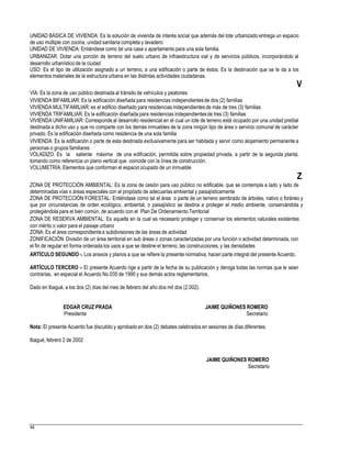 UNIDAD BÁSICA DE VIVIENDA: Es la solución de vivienda de interés social que además del lote urbanizado entrega un espacio
de uso múltiple con cocina, unidad sanitaria completa y lavadero
UNIDAD DE VIVIENDA: Entiéndese como tal una casa o apartamentopara una sola familia.
URBANIZAR: Dotar una porción de terreno del suelo urbano de infraestructura vial y de servicios públicos, incorporándolo al
desarrollo urbanístico de la ciudad
USO: Es el tipo de utilización asignado a un terreno, a una edificación o parte de éstos. Es la destinación que se le da a los
elementos materiales de la estructura urbana en las distintas actividades ciudadanas.
V
VÍA: Es la zona de uso público destinada al tránsito de vehículos y peatones
VIVIENDA BIFAMILIAR: Es la edificación diseñada para residencias independientesde dos (2) familias
VIVIENDA MULTIFAMILIAR: es el edificio diseñado para residencias independientesde más de tres (3) familias
VIVIENDA TRIFAMILIAR: Es la edificación diseñada para residencias independientesde tres (3) familias
VIVIENDA UNIFAMILIAR: Corresponde al desarrollo residencial en el cual un lote de terreno está ocupado por una unidad predial
destinada a dicho uso y que no comparte con los demás inmuebles de la zona ningún tipo de área o servicio comunal de carácter
privado. Es la edificación diseñada como residencia de una sola familia
VIVIENDA: Es la edificación o parte de esta destinada exclusivamente para ser habitada y servir como alojamiento permanente a
personas o grupos familiares
VOLADIZO: Es la saliente máxima de una edificación, permitida sobre propiedad privada, a partir de la segunda planta,
tomando como referencia un plano vertical que coincide con la línea de construcción.
VOLUMETRÍA: Elementos que conforman el espacio ocupado de un inmueble
Z
ZONA DE PROTECCIÓN AMBIENTAL: Es la zona de cesión para uso público no edificable, que se contempla a lado y lado de
determinadas vías o áreas especiales con el propósito de adecuarlas ambiental y paisajísticamente
ZONA DE PROTECCIÓN FORESTAL: Entiéndase como tal el área o parte de un terreno sembrado de árboles, nativo o foráneo y
que por circunstancias de orden ecológico, ambiental, o paisajístico se destina a proteger el medio ambiente, conservándola y
protegiéndolapara el bien común, de acuerdo con el Plan De Ordenamiento Territorial
ZONA DE RESERVA AMBIENTAL: Es aquella en la cual es necesario proteger y conservar los elementos naturales existentes
con mérito o valor para el paisaje urbano
ZONA: Es el área correspondientea subdivisiones de las áreas de actividad
ZONIFICACIÓN: División de un área territorial en sub áreas o zonas caracterizadas por una función o actividad determinada, con
el fin de regular en forma ordenada los usos a que se destine el terreno, las construcciones, y las densidades
ARTÍCULO SEGUNDO -. Los anexos y planos a que se refiere la presente normativa, hacen parte integral del presente Acuerdo.
ARTÍCULO TERCERO – El presente Acuerdo rige a partir de la fecha de su publicación y deroga todas las normas que le sean
contrarias, en especial el Acuerdo No.035 de 1990 y sus demás actos reglamentarios.
Dado en Ibagué, a los dos (2) días del mes de febrero del año dos mil dos (2.002).
EDGAR CRUZ PRADA
Presidente
JAIME QUIÑONES ROMERO
Secretario
Nota: El presente Acuerdo fue discutido y aprobado en dos (2) debates celebrados en sesiones de días diferentes.
Ibagué, febrero 2 de 2002
JAIME QUIÑONES ROMERO
Secretario
84
 