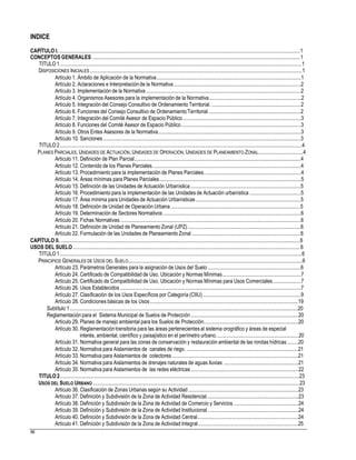 INDICE
CAPÍTULO I. ........................................................................................................................................................................................1
CONCEPTOS GENERALES ...............................................................................................................................................................1
TITULO1.........................................................................................................................................................................................1
DISPOSICIONES INICIALES ..................................................................................................................................................................1
Artículo 1. Ámbito de Aplicación de la Normativa..............................................................................................................1
Artículo 2. Aclaraciones e Interpretaciónde la Normativa.................................................................................................2
Artículo 3. Implementación de la Normativa ......................................................................................................................2
Artículo 4. Organismos Asesores para la implementación de la Normativa......................................................................2
Artículo 5. Integración del Consejo Consultivo de Ordenamiento Territorial. ....................................................................2
Artículo 6. Funciones del Consejo Consultivo de Ordenamiento Territorial ......................................................................2
Artículo 7. Integración del Comité Asesor de Espacio Público..........................................................................................3
Artículo 8. Funciones del Comité Asesor de Espacio Público ...........................................................................................3
Artículo 9. Otros Entes Asesores de la Normativa.............................................................................................................3
Artículo 10. Sanciones.......................................................................................................................................................3
TITULO2.........................................................................................................................................................................................4
PLANES PARCIALES, UNIDADES DE ACTUACIÓN, UNIDADES DE OPERACIÓN,UNIDADES DE PLANEAMIENTO ZONAL..................................4
Artículo 11. Definición de Plan Parcial...............................................................................................................................4
Artículo 12. Contenido de los Planes Parciales.................................................................................................................4
Artículo 13. Procedimiento para la implementación de Planes Parciales..........................................................................4
Artículo 14. Áreas mínimas para Planes Parciales............................................................................................................5
Artículo 15. Definición de las Unidades de Actuación Urbanística....................................................................................5
Artículo 16. Procedimiento para la implementación de las Unidades de Actuación urbanística .......................................5
Artículo 17. Área mínima para Unidades de Actuación Urbanísticas................................................................................5
Artículo 18. Definición de Unidad de Operación Urbana...................................................................................................5
Artículo 19. Determinación de Sectores Normativos .........................................................................................................6
Artículo 20. Fichas Normativas..........................................................................................................................................6
Artículo 21. Definición de Unidad de Planeamiento Zonal (UPZ)......................................................................................6
Artículo 22. Formulación de las Unidades de Planeamiento Zonal ...................................................................................6
CAPÍTULO II. .......................................................................................................................................................................................6
USOS DEL SUELO..............................................................................................................................................................................6
TITULO1.........................................................................................................................................................................................6
PRINCIPIOS GENERALES DE USOS DEL SUELO.....................................................................................................................................6
Artículo 23. Parámetros Generales para la asignación de Usos del Suelo.......................................................................6
Artículo 24. Certificado de Compatibilidad de Uso, Ubicación y Normas Mínimas............................................................7
Artículo 25. Certificado de Compatibilidad de Uso, Ubicación y Normas Mínimas para Usos Comerciales.....................7
Artículo 26. Usos Establecidos ..........................................................................................................................................7
Artículo 27. Clasificación de los Usos Específicos por Categoría (CIIU)...........................................................................9
Artículo 28. Condiciones básicas de los Usos.................................................................................................................19
Subtítulo 1..............................................................................................................................................................................20
Reglamentación para el Sistema Municipal de Suelos de Protección..................................................................................20
Artículo 29. Planes de manejo ambiental para los Suelos de Protección........................................................................20
Artículo 30. Reglamentacióntransitoria para las áreas pertenecientesal sistema orográfico y áreas de especial
interés, ambiental, científico y paisajístico en el perímetro urbano...............................................................20
Artículo 31. Normativa general para las zonas de conservación y restauración ambiental de las rondas hídricas ........20
Artículo 32. Normativa para Aislamientos de canales de riego. .....................................................................................21
Artículo 33. Normativa para Aislamientos de colectores ................................................................................................21
Artículo 34. Normativa para Aislamientos de drenajes naturales de aguas lluvias .........................................................21
Artículo 35. Normativa para Aislamientos de las redes eléctricas ..................................................................................22
TITULO2.......................................................................................................................................................................................23
USOS DEL SUELO URBANO ..............................................................................................................................................................23
Artículo 36. Clasificación de Zonas Urbanas según su Actividad....................................................................................23
Artículo 37. Definición y Subdivisión de la Zona de Actividad Residencial......................................................................23
Artículo 38. Definición y Subdivisión de la Zona de Actividad de Comercio y Servicios .................................................24
Artículo 39. Definición y Subdivisión de la Zona de Actividad Institucional .....................................................................24
Artículo 40. Definición y Subdivisión de la Zona de Actividad Central.............................................................................24
Artículo 41. Definición y Subdivisión de la Zona de Actividad Integral............................................................................25
88
 