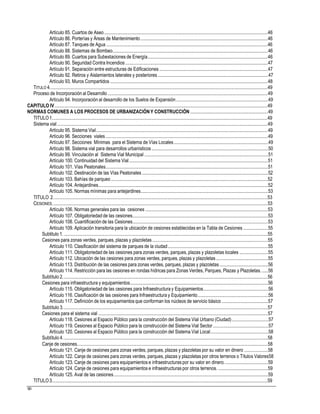 Artículo 85. Cuartos de Aseo...........................................................................................................................................46
Artículo 86. Porterías y Áreas de Mantenimiento............................................................................................................46
Artículo 87. Tanques de Agua .........................................................................................................................................46
Artículo 88. Sistemas de Bombeo....................................................................................................................................46
Artículo 89. Cuartos para Subestaciones de Energía......................................................................................................46
Artículo 90. Seguridad Contra Incendios .........................................................................................................................47
Artículo 91. Separación entre estructuras de Edificaciones ............................................................................................47
Artículo 92. Retiros y Aislamientos laterales y posteriores..............................................................................................47
Artículo 93. Muros Compartidos ......................................................................................................................................48
TITULO 4.........................................................................................................................................................................................49
Proceso de Incorporación al Desarrollo ........................................................................................................................................49
Artículo 94. Incorporación al desarrollo de los Suelos de Expansión..............................................................................49
CAPITULO IV.....................................................................................................................................................................................49
NORMAS COMUNES A LOS PROCESOS DE URBANIZACIÓNY CONSTRUCCIÓN ..................................................................49
TITULO1.......................................................................................................................................................................................49
Sistema vial...................................................................................................................................................................................49
Artículo 95. Sistema Vial..................................................................................................................................................49
Artículo 96. Secciones viales..........................................................................................................................................49
Artículo 97. Secciones Mínimas para el Sistema de Vías Locales................................................................................49
Artículo 98. Sistema vial para desarrollos urbanísticos ...................................................................................................50
Artículo 99. Vinculación al Sistema Vial Municipal .........................................................................................................51
Artículo 100. Continuidad del Sistema Vial......................................................................................................................51
Artículo 101. Vías Peatonales..........................................................................................................................................51
Artículo 102. Destinación de las Vías Peatonales ...........................................................................................................52
Artículo 103. Bahías de parqueo .....................................................................................................................................52
Artículo 104. Antejardines................................................................................................................................................52
Artículo 105. Normas mínimas para antejardines............................................................................................................53
TITULO 2......................................................................................................................................................................................53
CESIONES.......................................................................................................................................................................................53
Artículo 106. Normas generales para las cesiones ........................................................................................................53
Artículo 107. Obligatoriedad de las cesiones...................................................................................................................53
Artículo 108. Cuantificación de las Cesiones...................................................................................................................53
Artículo 109. Aplicación transitoria para la ubicación de cesiones establecidas en la Tabla de Cesiones .....................55
Subtitulo 1. .............................................................................................................................................................................55
Cesiones para zonas verdes, parques, plazas y plazoletas..................................................................................................55
Artículo 110. Clasificación del sistema de parques de la ciudad.....................................................................................55
Artículo 111. Obligatoriedad de las cesiones para zonas verdes, parques, plazas y plazoletas locales ........................55
Artículo 112. Ubicación de las cesiones para zonas verdes, parques, plazas y plazoletas............................................55
Artículo 113. Distribución de las cesiones para zonas verdes, parques, plazas y plazoletas.........................................56
Artículo 114. Restricción para las cesiones en rondas hídricas para Zonas Verdes, Parques, Plazas y Plazoletas. .....56
Subtítulo 2..............................................................................................................................................................................56
Cesiones para infraestructura y equipamientos.....................................................................................................................56
Artículo 115. Obligatoriedad de las cesiones para Infraestructura y Equipamientos.......................................................56
Artículo 116. Clasificación de las cesiones para Infraestructura y Equipamiento............................................................56
Artículo 117. Definición de los equipamientos que conforman los núcleos de servicio básico .......................................57
Subtítulo 3..............................................................................................................................................................................57
Cesiones para el sistema vial ................................................................................................................................................57
Artículo 118. Cesiones al Espacio Público para la construcción del Sistema Vial Urbano (Ciudad)...............................57
Artículo 119. Cesiones al Espacio Público para la construcción del Sistema Vial Sector...............................................57
Artículo 120. Cesiones al Espacio Público para la construcción del Sistema Vial Local.................................................58
Subtítulo 4..............................................................................................................................................................................58
Canje de cesiones..................................................................................................................................................................58
Artículo 121. Canje de cesiones para zonas verdes, parques, plazas y plazoletas por su valor en dinero ....................58
Artículo 122. Canje de cesiones para zonas verdes, parques, plazas y plazoletas por otros terrenos o Títulos Valores58
Artículo 123. Canje de cesiones para equipamientos e infraestructuras por su valor en dinero.....................................59
Artículo 124. Canje de cesiones para equipamientos e infraestructuras por otros terrenos. ..........................................59
Artículo 125. Aval de las cesiones...................................................................................................................................59
TITULO3.......................................................................................................................................................................................59
90
 