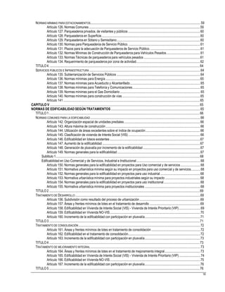 NORMAS MÍNIMAS PARA ESTACIONAMIENTOS..................................................................................................................................... 59
Artículo 126. Normas Comunes ......................................................................................................................................59
Artículo 127. Parqueaderos privados, de visitantes y públicos.......................................................................................60
Artículo 128. Parqueaderos en Superficie.......................................................................................................................60
Artículo 129. Parqueaderos en Sótano y Semisótano.....................................................................................................60
Artículo 130. Normas para Parqueaderos de Servicio Público. ......................................................................................61
Artículo 131. Plazos para la adecuación de Parqueaderos de Servicio Público.............................................................61
Artículo 132. Normas Mínimas de Construcción de Parqueaderos para Vehículos Pesados.........................................61
Artículo 133. Normas Técnicas de parqueaderospara vehículos pesados....................................................................61
Artículo 134. Requerimiento de parqueaderospor zona de actividad.............................................................................62
TITULO4. .....................................................................................................................................................................................64
SERVICIOS PÚBLICOS E INFRAESTRUCTURA ......................................................................................................................................64
Artículo 135. Subterranización de Servicios Públicos .....................................................................................................64
Artículo 136. Normas mínimas para Energía ..................................................................................................................65
Artículo 137. Normas mínimas para Acueducto y Alcantarillado.....................................................................................65
Artículo 138. Normas mínimas para Telefonía y Comunicaciones..................................................................................65
Artículo 139. Normas mínimas para el Gas Domiciliario .................................................................................................65
Artículo 140. Normas mínimas para construcción de vías ..............................................................................................65
Artículo 141 .....................................................................................................................................................................65
CAPITULO V .....................................................................................................................................................................................65
NORMAS DE EDIFICABILIDAD SEGÚN TRATAMIENTOS............................................................................................................65
TITULO1 ......................................................................................................................................................................................66
NORMAS COMUNES PARA LA EDIFICABILIDAD.....................................................................................................................................66
Artículo 142. Organización espacial de unidades prediales............................................................................................66
Artículo 143. Altura máxima de construcción ..................................................................................................................66
Artículo 144. Utilización de áreas excedentes sobre el índice de ocupación..................................................................66
Artículo 145. Clasificación de vivienda de Interés Social (VIS).......................................................................................66
Artículo 146. Edificabilidad en loteos existentes .............................................................................................................67
Artículo 147. Aumento de la edificabilidad ......................................................................................................................67
Artículo 148. Generación de plusvalía por incremento de la edificabilidad.....................................................................67
Artículo 149. Normas generales para la edificabilidad ....................................................................................................67
Subtitulo 1..............................................................................................................................................................................68
Edificabilidad en Uso Comercial y de Servicios, Industrial e Institucional.............................................................................68
Artículo 150. Normas generales para la edificabilidad en proyectos para Uso comercial y de servicios........................68
Artículo 151. Normativa urbanística mínima según su impacto en proyectos para uso comercial y de servicios...........68
Artículo 152. Normas generales para la edificabilidad en proyectos para uso industrial................................................68
Artículo 153. Normativa urbanística mínima para proyectos industriales según su impacto ..........................................68
Artículo 154. Normas generales para la edificabilidad en proyectos para uso institucional............................................68
Artículo 155. Normativa urbanística mínima para proyectos institucionales ...................................................................68
TITULO2 ......................................................................................................................................................................................69
TRATAMIENTO DE DESARROLLO.......................................................................................................................................................69
Artículo 156. Subdivisión como resultado del proceso de urbanización .........................................................................69
Artículo 157. Áreas y frentes mínimos de lotes en el tratamiento de desarrollo .............................................................69
Artículo 158. Edificabilidad en Vivienda de Interés Social (VIS) - Vivienda de Interés Prioritario (VIP)..........................69
Artículo 159. Edificabilidad en Vivienda NO-VIS.............................................................................................................70
Artículo 160. Incremento de la edificabilidad con participación en plusvalía...................................................................71
TITULO3 ......................................................................................................................................................................................71
TRATAMIENTO DE CONSOLIDACIÓN ...................................................................................................................................................72
Artículo 161. Áreas y frentes mínimos de lotes en tratamiento de consolidación ...........................................................72
Artículo 162. Edificabilidad en el tratamiento de consolidación.......................................................................................72
Artículo 163. Incremento de la edificabilidad con participación en plusvalía...................................................................73
TITULO4 ......................................................................................................................................................................................73
TRATAMIENTO DE MEJORAMIENTO INTEGRAL.....................................................................................................................................73
Artículo 164. Áreas y frentes mínimos de lotes en el tratamiento de mejoramiento integral...........................................73
Artículo 165. Edificabilidad en Vivienda de Interés Social (VIS) - Vivienda de Interés Prioritario (VIP)..........................74
Artículo 166. Edificabilidad en Vivienda NO-VIS.............................................................................................................75
Artículo 167. Incremento de la edificabilidad con participación en plusvalía...................................................................76
TITULO5 ......................................................................................................................................................................................76
91
 