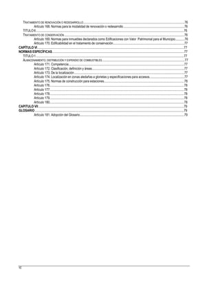 TRATAMIENTO DE RENOVACIÓN O REDESARROLLO.............................................................................................................................76
Artículo 168. Normas para la modalidad de renovación o redesarrollo...........................................................................76
TITULO6.......................................................................................................................................................................................76
TRATAMIENTO DE CONSERVACIÓN ....................................................................................................................................................76
Artículo 169. Normas para inmuebles declarados como Edificaciones con Valor Patrimonial para el Municipio...........76
Artículo 170. Edificabilidad en el tratamiento de conservación........................................................................................77
CAPÍTULO VI.....................................................................................................................................................................................77
NORMAS ESPECÍFICAS...................................................................................................................................................................77
TITULO1.......................................................................................................................................................................................77
ALMACENAMIENTO,DISTRIBUCIÓN Y EXPENDIO DE COMBUSTIBLES......................................................................................................77
Artículo 171. Competencia...............................................................................................................................................77
Artículo 172. Clasificación, definición y áreas..................................................................................................................77
Artículo 173. De la localización........................................................................................................................................77
Artículo 174. Localización en zonas aledañas a glorietas y especificaciones para accesos...........................................77
Artículo 175. Normas de construcción para estaciones...................................................................................................78
Artículo 176......................................................................................................................................................................78
Artículo 177......................................................................................................................................................................78
Artículo 178......................................................................................................................................................................78
Artículo 179......................................................................................................................................................................78
Artículo 180......................................................................................................................................................................78
CAPITULO VII....................................................................................................................................................................................79
GLOSARIO ........................................................................................................................................................................................79
Artículo 181. Adopción del Glosario.................................................................................................................................79
92
 