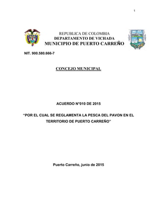1
CONCEJO MUNICIPAL
ACUERDO N°010 DE 2015
“POR EL CUAL SE REGLAMENTA LA PESCA DEL PAVON EN EL
TERRITORIO DE PUERTO CARREÑO”
Puerto Carreño, junio de 2015
REPUBLICA DE COLOMBIA
DEPARTAMENTO DE VICHADA
MUNICIPIO DE PUERTO CARREÑO
NIT. 900.580.666-7
 