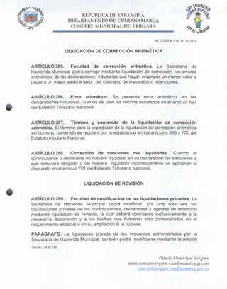 REPÚBLICA DE COLOMBIA
DEPARTAMENTO DE CUNDINAMARCA
CONCEJO MUNICIPAL DE VERGARA
ACUERDO N° 013/2014
LIQUIDACIÓN DE CORRECCIÓN ARITMÉTICA
ARTÍCULO 285. Facultad de corrección aritmética. La Secretaria de
Hacienda Municipal podrá corregir mediante liquidación de corrección, los errores
aritméticos de las declaraciones tributarias que hayan originado un menor valor a
pagar o un mayor saldo a favor, por concepto de impuestos o retenciones.
ARTÍCULO 286. Error aritmético. Se presenta error aritmético en las
declaraciones tributarias, cuando se den los hechos señalados en el artículo 697
del Estatuto Tributario Nacional.
ARTÍCULO 287. Término y contenido de la liquidación de corrección
aritmética. El término para la expedición de la liquidación de corrección aritmética
así como su contenido se regulara por lo establecido en los artículos 699 y 700 del
Estatuto tributario Nacional.
ARTÍCULO 288. Corrección de sanciones mal liquidadas.. Cuando el
contribuyente o declarante no hubiere liquidado en su declaración las sanciones a
que estuviere obligado o las hubiere liquidado incorrectamente se aplicaran lo
dispuesto en el artículo 701 del Estatuto Tributario Nacional.
LIQUIDACIÓN DE REVISIÓN
ARTÍCULO 289. Facultad de modificación de las liquidaciones privadas. La
Secretaria de Hacienda Municipal podrá modificar, por una sola ves las
liquidaciones privadas de los contribuyentes, declarantes y agentes de retención
mediante liquidación de revisión, la cual deberá contraerse exclusivamente a la
respectiva declaración y a los hechos que hubieren sido contemplados en el
requerimiento especial o en su ampliación si la hubiere.
PARÁGRAFO. La liquidación privada de los impuestos administrados por la
Secretaria de Hacienda Municipal, también podrá modificarse mediante la adición
Página 114 de 148
Palacio Municipal Vergara
ivivw.concejo.vergara.-cundinamttrca.gov.co
co9icejo@vergara-cundinawarca.gov.co
 