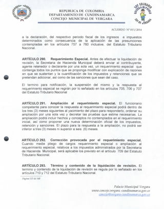 REPÚBLICA DE COLOMBIA
DEPARTAMENTO DE CUNDINAMARCA
CONCEJO MUNICIPAL DE VERGARA
ACUERDO N° 013/2014
a la declaración, del respectivo periodo fiscal de los ingresos e impuestos
determinados como consecuencia de la aplicación de las presunciones
contempladas en los artículos 757 a 760 inclusive, del Estatuto Tributario
Nacional.
ARTÍCULO 290. Requerimiento Especial. Antes de efectuar la liquidación de
revisión, la Secretaria de Hacienda Municipal deberá enviar al contribuyente,
agente retenedor o declarante por una sola vez, un requerimiento especial que
contenga todos los puntos que se proponga modificar con explicación de razones
en que se sustentan y la cuantificación de los impuestos y retenciones que se
pretendan adicionar, así como de las sanciones que sean del caso.
El termino para notificación, la suspensión del mismo y la respuesta al
requerimiento especial se regirán por lo señalado en los artículos 705, 706 y 707
del Estatuto Tributario Nacional
ARTÍCULO 291. Ampliación al requerimiento especial. El funcionario
competente para conocer la respuesta al requerimiento especial podrá dentro de
los tres (3) meses siguientes al yacimiento del plazo para responderlo, ordenar su
ampliación por una sola vez y decretar las pruebas que estime necesarias. La
ampliación podrá incluir hechos y conceptos no contemplados en el requerimiento
inicial, así como proponer una nueva determinación oficial de los impuestos,
retención y sanciones. El plazo para la respuesta a la ampliación, no podrá ser
inferior a tres (3) meses ni superior a seis (6) meses.
ARTÍCULO 292. Corrección provocada por el requerimiento especial.
Cuando medie pliego de cargos requerimiento especial o ampliación al
requerimiento especial, relativos a los impuestos administrados por la Secretaria
de Hacienda Municipal, será aplicable los previsto en el artículo 709 del Estatuto
Tributario Nacional.
ARTÍCULO 293. Término y contenido de la liquidación de revisión. El
termino y contenido de la liquidación de revisión se regula por lo señalado en los
artículos 710 y 712 del Estatuto Tributario Nacional.
Página 115 de 148
Palacio Municipal Vergara
imvw.concejo.vergara.-cundinamar ca.gov.co
conceio@ver$ara-cuiidinamarca.$ov.co
 