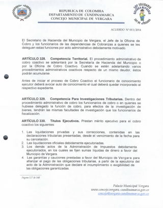 REPÚBLICA DE COLOMBIA
DEPARTAMENTO DE CUNDINAMARCA
CONCEJO MUNICIPAL DE VERGARA
El Secretario de Hacienda del Municipio de Vergara, el Jefe de la Oficina de
Cobro y los funcionarios de las dependencias de Cobranzas a quienes se les
deleguen estas funciones por acto administrativo debidamente motivado.
ARTÍCULO 328. Competencia Territorial. El procedimiento administrativo de
cobro coactivo se adelantará por la Secretaría de Hacienda del Municipio o
por la Oficina de Cobro Coactivo. Cuando se estén adelantando varios
procedimientos administrativos coactivos respecto de un mismo deudor, éstos
podrán acumularse.
Antes de iniciar el proceso de Cobro Coactivo el funcionario de conocimiento
ejecutor deberá avocar auto de conocimiento el cual deberá quedar incorporado al
respectivo expediente.
ARTÍCULO 329. Competencia Para Investigaciones Tributarias. Dentro del
procedimiento administrativo de cobro los funcionarios de cobro o en quienes se
hubiese delegado la función de cobro, para efectos de la investigación de
bienes, tendrán las mismas facultades de investigación que los funcionarios de
fiscalización.
ARTÍCULO 330. Títulos Ejecutivos. Prestan mérito ejecutivo para el cobro
coactivo los siguientes:
1. Las liquidaciones privadas y sus correcciones, contenidas en las
declaraciones tributarias presentadas, desde el vencimiento de la fecha para
su cancelación.
2. Las liquidaciones oficiales debidamente ejecutoriadas.
3. Los demás actos de la Administración de Impuestos debidamente
ejecutoriados, en los cuales se fijen sumas líquidas de dinero a favor del
Municipio de Vergara.
4. Las garantías y cauciones prestadas a favor del Municipio de Vergara para
afianzar el pago de las obligaciones tributarias, a partir de la ejecutoria del
acto de la Administración que declare el incumplimiento o exigibilidad de
las obligaciones garantizadas.
Página 127 de 148
Palacio Municipal Vergara
UKVW.concejo.vergara.-cundinamar ca.gov.co
conceio@verstara~cuitdinamarca.izov.co
 