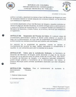REPÚBLICA DE COLOMBIA
DEPARTAMENTO DE CUNDINAMARCA
CONCEJO MUNICIPAL DE VERGARA
ACUERDO N° 013/2014
público o privado y adjudicará los bienes a favor del Municipio de Vergara en caso
de declararse desierto el remate después de la tercera licitación, en los términos
que establezca el reglamento.
Los bienes adjudicados a favor del Municipio de Vergara y aquellos recibidos en
dación en pago por deudas tributarias, se podrán entregar para su administración
o venta a la Central de Inversiones S.A. o a cualquier entidad que establezca el
Ministerio de Hacienda y Crédito Público, en la forma y términos que establezca
el reglamento.
ARTÍCULO 356. Suspensión del Proceso de Cobro. En cualquier etapa del
procedimiento administrativo coactivo el deudor podrá celebrar un acuerdo de
pago con la Administración, en cuyo caso se suspenderá el procedimiento y se
podrán levantar las medidas preventivas que hubieren sido decretadas.
Sin perjuicio de la exigibilidad de garantías, cuando se declare el
incumplimiento del acuerdo de pago, deberá reanudarse el procedimiento si
aquellas no son suficientes para cubrir la totalidad de la deuda.
ARTÍCULO 357. Cobro ante la Jurisdicción Ordinaria. La Secretaría de
Hacienda del Municipio de Vergara podrá demandar el pago de las deudas
fiscales por la vía ejecutiva ante los jueces civiles del circuito. Para este efecto,
la Alcaldía del Municipio de Vergara, o la respectiva autoridad competente,
podrán otorgar poderes a funcionarios de la Administración. Así mismo, el
Gobierno Municipal podrá contratar apoderados especiales que sean abogados
titulados.
ARTÍCULO 358. Auxiliares. Para el nombramiento de auxiliares la
Administración Tributaria
podrá:
1. Elaborar listas propias
2. Contratar expertos
Página 138 de U8
Palacio Municipal Vergara
www,concejo,vergara,-curidinamarca.gov,co
conceio@vergara-cundinainarca.gov.co
 