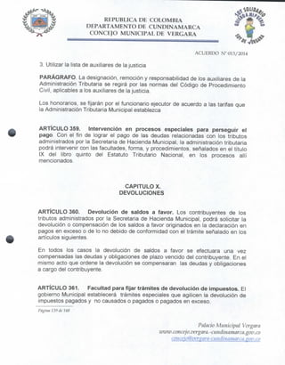 REPÚBLICA DE COLOMBIA
DEPARTAMENTO DE CUNDINAMARCA
CONCEJO MUNICIPAL DE VERGARA
3. Utilizar la lista de auxiliares de la justicia
PARÁGRAFO. La designación, remoción y responsabilidad de los auxiliares de la
Administración Tributaria se regirá por las normas del Código de Procedimiento
Civil, aplicables a los auxiliares de la justicia.
Los honorarios, se fijarán por el funcionario ejecutor de acuerdo a las tarifas que
la Administración Tributaria Municipal establezca
ARTÍCULO 359. Intervención en procesos especiales para perseguir el
pago. Con el fin de lograr el pago de las deudas relacionadas con los tributos
administrados por la Secretaria de Hacienda Municipal, la administración tributaria
podrá intervenir con las facultades, forma, y procedimientos, señalados en el título
IX del libro quinto del Estatuto Tributario Nacional, en los procesos allí
mencionados.
CAPITULO X.
DEVOLUCIONES
ARTÍCULO 360. Devolución de saldos a favor. Los contribuyentes de los
tributos administrados por la Secretaria de Hacienda Municipal, podrá solicitar la
devolución o compensación de los saldos a favor originados en la declaración en
pagos en exceso o de lo no debido de conformidad con el trámite señalado en los
artículos siguientes.
En todos los casos la devolución de saldos a favor se efectuara una vez
compensadas las deudas y obligaciones de plazo vencido del contribuyente. En el
mismo acto que ordene la devolución se compensaran las deudas y obligaciones
a cargo delcontribuyente.
ARTÍCULO 361. Facultad para fijar trámites de devolución de impuestos. El
gobierno Municipal establecerá trámites especiales que agilicen la devolución de
impuestos pagados y no causados o pagados o pagados en exceso.
Página 139 de 148
Palacio Municipal Vergara
ivwiv.concejo, vergara.'Ciiridinarnarca.gov.co
conceio@verzara~cundinamarai.xov.co
 