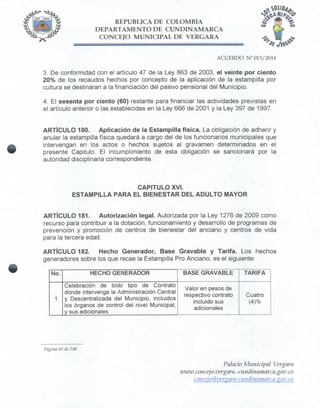 REPÚBLICA DE COLOMBIA
DEPARTAMENTO DE CUNDINAMARCA
CONCEJO MUNICIPAL DE VERGARA
ACUERDO N° 013/2014
3. De conformidad con el artículo 47 de la Ley 863 de 2003, el veinte por ciento
20% de los recaudos hechos por concepto de la aplicación de la estampilla por
cultura se destinaran a la financiación del pasivo pensiona! del Municipio.
4. El sesenta por ciento (60) restante para financiar las actividades previstas en
el artículo anterior o las establecidas en la Ley 666 de 2001 y la Ley 397 de 1997.
ARTÍCULO 180. Aplicación de la Estampilla física. La obligación de adherir y
anular la estampilla física quedará a cargo del de los funcionarios municipales que
intervengan en los actos o hechos sujetos al gravamen determinados en el
presente Capitulo. El incumplimiento de esta obligación se sancionará por la
autoridad disciplinaria correspondiente.
CAPITULO XVI.
ESTAMPILLA PARA EL BIENESTAR DEL ADULTO MAYOR
ARTÍCULO 181. Autorización legal. Autorizada por la Ley 1276 de 2009 como
recurso para contribuir a la dotación, funcionamiento y desarrollo de programas de
prevención y promoción de centros de bienestar deí anciano y centros de vida
para la tercera edad.
ARTÍCULO 182. Hecho Generador, Base Gravable y Tarifa. Los hechos
generadores sobre los que recae la Estampilla Pro Anciano, es el siguiente:
No.
1
HECHO GENERADOR
Celebración de todo tipo de Contrato
donde intervenga la Administración Central
y Descentralizada del Municipio, incluidos
los órganos de control del nivel Municipal,
y sus adicionales
BASE GRAVABLE
Valor en pesos de
respectivo contrato
incluido sus
adicionales
. . ,
TARIFA
Cuatro
(4)%
Página 65 de 148
Palacio Municipal Vergara
umnv.concejo.vergara.-ciindinamarca.gov.co
coticejo@verxara-cui¡dhiamarca.iíov.co
 