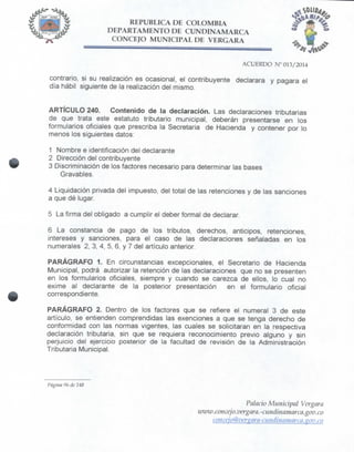 REPÚBLICA DE COLOMBIA
DEPARTAMENTO DE CUNDINAMARCA
CONCEJO MUNICIPAL DE VERGARA
ACUERDO N° 013/2014
contrario, si su realización es ocasional, el contribuyente declarara y pagara el
día hábil siguiente de la realización del mismo.
ARTÍCULO 240. Contenido de la declaración. Las declaraciones tributarias
de que trata este estatuto tributario municipal, deberán presentarse en los
formularios oficiales que prescriba la Secretaria de Hacienda y contener por lo
menos los siguientes datos:
1 Nombre e identificación del declarante
2 Dirección del contribuyente
3 Discriminación de los factores necesario para determinar las bases
Gravables.
4 Liquidación privada del impuesto, del total de las retenciones y de las sanciones
a que dé lugar.
5 La firma del obligado a cumplir el deber formal de declarar.
6 La constancia de pago de los tributos, derechos, anticipos, retenciones,
Aerases y sanciones, para el caso de las declaraciones señaladas en los
numerales 2, 3, 4, 5, 6, y 7 del artículo anterior.
PARÁGRAFO 1. En circunstancias excepcionales, el Secretario de Hacienda
Municipal, podrá autorizar la retención de las declaraciones que no se presenten
en los formularios oficiales, siempre y cuando se carezca de ellos, lo cual no
exime al declarante de la posterior presentación en el formulario oficial
correspondiente.
PARÁGRAFO 2. Dentro de los factores que se refiere el numeral 3 de este
artículo, se entienden comprendidas las exenciones a que se tenga derecho de
conformidad con las normas vigentes, las cuales se solicitaran en la respectiva
declaración tributaria, sin que se requiera reconocimiento previo alguno y sin
perjuicio del ejercicio posterior de la facultad de revisión de la Administración
Tributaria Municipal.
Página 96 de 148
Palacio Municipal Vergara
ivww.concejo, vergara,-ciindinamarca.gov.co
concejo@vcr%ara-ciiiidhuiinarca.gov.co
 