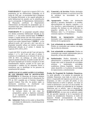 PARÁGRAFO 3º: A partir de la vigencia 2013 a los
propietarios de las edificaciones colapsadas en el
sismo de 1999, que se encontraban bajo el Régimen
de Propiedad Horizontal, se les seguirá aplicando la
tarifa habitacional de acuerdo con la estratificación
que le corresponda. El Departamento Administrativo
de Planeación certificará al Departamento
Administrativo de Hacienda las propiedades que se
encuentren bajo estas condiciones para la respectiva
aplicación de tarifas.
PARÁGRAFO 4°: La propiedad inmueble urbana
con destino económico habitacional ubicada en los
estratos 1, 2 con avalúo catastral hasta 30 SMMLV
siempre y cuando posean una sola ficha catastral y/o
una segunda ficha que únicamente corresponda a una
mejora con avalúo catastral hasta 5 SMMLV, se les
aplicará la tarifa del 1 por mil, y del 3 por mil a la
propiedad inmueble urbana con destino económico
habitacional ubicada en el estrato 3, durante las
vigencias 2013, 2014 y 2015.
A partir del 2016 la tarifa será del 5 por mil para los
estratos 1 y 2 y del 6 por mil para el estrato 3,
conforme a lo establecido en el Artículo 23 de la Ley
1450 de 2011; sin embargo, el cobro total del
impuesto predial unificado, no podrá exceder del 25%
del monto liquidado por el mismo concepto en el año
inmediatamente anterior, excepto en los casos que
corresponda a cambios de los elementos físicos o
económicos que se identifique en los procesos de
actualización del catastro.
ARTÍCULO 26º CLASIFICACIÓN CATASTRAL
DE LOS PREDIOS POR SU DESTINACIÓN
ECONÓMICA. El Municipio de Armenia adoptará
lo establecido en el Artículo 86 de la Resolución No
070 de 2011 expedida por el Instituto Geográfico
Agustín Codazzi. Para ello, los predios según su
destinación económica se clasificarán con
determinación de letras para cada caso así:
(A). Habitacional: Predios destinados a vivienda.
Se incluyen dentro de esta clase los
parqueaderos, garajes y depósitos contenidos
en el reglamento de propiedad horizontal,
ligado a este destino.
(B). Industrial: Predios en los cuales se desarrollan
actividades de elaboración y transformación de
materias primas.
(C). Comercial y de Servicios: Predios destinados
al intercambio de bienes y/o servicios con el fin
de satisfacer las necesidades de una
colectividad.
(D). Agropecuario: Predios con destinación
agrícola y pecuaria, destinados a la siembra,
aprovechamiento de especies vegetales, a la
cría, beneficio y aprovechamiento de especies
animales (Se incluyen en esta definición los
pequeños -predios de 0 a 5 hectáreas-;-
Medianos entre 5 y 15 hectáreas-; -Grandes
extensión superior a 15 hectáreas-).
Rurales no Agropecuarios: Aquellos
destinados total o parcialmente a actividades
distintas de las agropecuarias
(S). Lote urbanizado no construido o edificado:
Predios no construidos que cuentan con algún
tipo de obra de urbanismo.
(R). Lote urbanizable no urbanizado: Predios no
construidos que estando reglamentados para su
desarrollo, no han sido urbanizados.
(I). Institucionales: Predios destinados a la
administración y prestación de servicios del
Estado tales como al desarrollo de actividades
artísticas e intelectuales, actividades
académicas, clínicas, hospitales, puestos de
salud, desarrollo o a la práctica de actividades
de esparcimiento y entretenimiento.
Predios De Propiedad De Entidades Financieras.
La tarifa aplicable a los predios de propiedad de
entidades financieras viene dada en razón al sujeto
pasivo o responsable del impuesto; por tal razón, si el
propietario, en todo o en parte del predio, es una
entidad financiera la tarifa se aplicará sin tomar en
cuenta la destinación o uso que se le dé al predio. Se
exceptúan los predios de propiedad de las entidades
financieras que se utilicen para el desarrollo de
proyectos de vivienda a través del sistema LEASING
HABITACIONAL, en cuyo caso se aplicará, a partir
del año gravable siguiente al de la suscripción del
contrato de arrendamiento financiero, la tarifa del
Impuesto Predial correspondiente al Estrato
Socioeconómico en que se encuentren ubicadas las
viviendas.
 