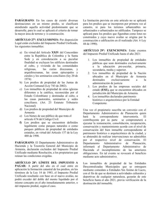 PARÁGRAFO: En los casos de existir diversas
destinaciones en un mismo predio, se clasificará
atendiendo aquella actividad predominante que se
desarrolle, para lo cual se aplicará el criterio de tomar
la mayor área de terreno y /o construcción.
ARTÍCULO 27º: EXCLUSIONES: Por disposición
Legal están excluidos del Impuesto Predial Unificado,
los siguientes inmuebles:
a) En virtud del Artículo XXIV del Concordato
entre la República de Colombia y la Santa
Sede y en consideración a su peculiar
finalidad se excluyen los edificios destinados
al culto, y vivienda de las comunidades
religiosas, las curias diocesanas, y
arquidiocesanas, las casas episcopales y
cúrales y los seminarios conciliares (ley 20 de
1974)
b) Los predios de propiedad de las Juntas de
Acción Comunal (Ley 743 de 2002).
c) Los inmuebles de propiedad de otras iglesias
diferentes a la católica, reconocidas por el
Estado Colombiano y destinadas al culto, a
las casas pastorales, seminarios y sedes
conciliares. (Art. 23 Estatuto Tributario
Nacional)
d) Los predios de propiedad del Municipio de
Armenia
e) Los bienes de uso público de que trata el
artículo 674 del Código Civil.
f) Los predios que se encuentren definidos
legalmente como parques naturales o como
parques públicos de propiedad de entidades
estatales, en virtud del Artículo 137 de la Ley
488 de 1998.
PARÁGRAFO: El Departamento Administrativo de
Hacienda y la Tesorería General del Municipio de
Armenia, declararán excluidos del Impuesto Predial
Unificado mediante Resolución, a los propietarios que
reúnan las condiciones exigidas.
ARTÍCULO 28º: LÍMITE DEL IMPUESTO A
PAGAR: A partir del año en el cual entre en
aplicación la formación catastral de los predios, en los
términos de la Ley 14 de 1983, el Impuesto Predial
Unificado resultante con base en el nuevo avalúo, no
podrá exceder del doble del monto liquidado por el
mismo concepto en el año inmediatamente anterior, o
del impuesto predial, según el caso.
La limitación prevista en este artículo no se aplicará
para los predios que se incorporen por primera vez al
catastro, ni para los terrenos urbanizables no
urbanizados o urbanizados no edificados. Tampoco se
aplicará para los predios que figuraban como lotes no
construidos y cuyo nuevo avalúo se origina por la
construcción o edificación en él realizada (Art. 6 Ley
44 de 1990).
ARTÍCULO 29º: EXENCIONES: Están exentos
del Impuesto Predial Unificado hasta el año 2021:
1. Los inmuebles de propiedad de entidades
públicas que sean destinados exclusivamente
a la educación pre-escolar, primaria,
secundaria, media y superior.
2. Los inmuebles de propiedad de la Nación
ubicados en el Municipio de Armenia
destinados exclusivamente a la
administración de justicia
3. Los predios de las empresas sociales del
estado (ESE), que se encuentren ubicados en
jurisdicción del Municipio de Armenia.
4. Los inmuebles declarados patrimonio
histórico o arquitectónico por la Entidad
Competente.
Una vez el propietario suscriba un convenio con el
Departamento Administrativo de Planeación quien
hará la correspondiente interventoría. El
contribuyente por su parte se comprometerá a
ejecutar la restauración, consolidación, recuperación,
conservación y mantenimiento acorde con el nivel de
conservación del bien inmueble correspondiente al
patrimonio histórico o arquitectónico de la ciudad, y
se abstendrá de realizar intervenciones no admisibles
por el respectivo nivel de conservación. El
Departamento Administrativo de Planeación,
informará al Departamento Administrativo de
Hacienda el incumplimiento de las anteriores
obligaciones. En tal evento se revocará el beneficio
mediante acto administrativo.
Los inmuebles de propiedad de las Entidades
Descentralizadas Municipales que se entreguen
mediante comodato a Entidades Sin Ánimo de Lucro,
con el fin de que se destinen a actividades culturales y
deportivas de cualquier naturaleza, gozarán de este
beneficio hasta el año 2021, previa verificación de la
destinación del inmueble.
 