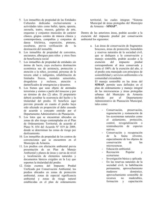 5. Los inmuebles de propiedad de las Entidades
Culturales dedicadas exclusivamente a
actividades tales como ballet, ópera, opereta,
zarzuela, teatro, museos, galerías de arte,
orquestas y conjuntos musicales de carácter
clásico, grupos corales de música clásica y
contemporánea, compañías y conjuntos de
danza folclórica, exposición, pinturas,
esculturas, previa verificación de la
destinación del inmueble.
6. Los inmuebles de propiedad de conventos,
ancianatos, albergues para niños y otros fines
de beneficencia social
7. Los inmuebles de propiedad de entidades sin
ánimo de lucro, cuya exclusiva destinación
económica sea de asistencia, protección y
atención a la niñez, juventud, personas de la
tercera edad o indigentes, rehabilitación de
limitados físicos, mentales sensoriales,
drogadictos y reclusos, atención a
damnificados de emergencias y desastres.
8. Los bienes que sean objeto de atentados
terroristas y sismos a partir del insuceso y por
un término de dos (2) años. El propietario
deberá acreditar la ocurrencia del hecho y la
titularidad del predio. El beneficio aquí
previsto procede en cuanto el predio haya
sido afectado en proporción al daño causado
de acuerdo a concepto emitido por el
Departamento Administrativo de Planeación.
9. Los lotes que se encuentran ubicados en
zonas de alto riesgo contempladas en el Plan
de Ordenamiento Territorial, de acuerdo al
Plano N. 034 del Acuerdo N° 019 de 2009,
donde se determinan las zonas de riesgo por
deslizamiento.
10. Los inmuebles de propiedad de los centros de
convenciones que se encuentren en el
Municipio de Armenia.
11. Los predios con afectación ambiental previa
presentación de un Plan de Manejo
Ambiental y planos de áreas y curvas de nivel
y localización de elementos naturales y
documentos básicos exigidos en la Ley que
soporten la titularidad del predio.
12. Están exentos del Impuesto Predial
Unificado por Conservación Ambiental, los
predios ubicados en zonas de protección
ambiental, zonas de especial significancia
ambiental y zonas de riesgo natural
establecidas en el plan de ordenamiento
territorial, las cuales integran “Sistema
Municipal de áreas protegidas del Municipio
de Armenia – SIMAP”.
Dentro de las anteriores áreas, podrán acceder a la
exención del impuesto predial por conservación
ambiental los siguientes:
a. Las áreas de conservación de fragmentos
boscosos, áreas de protección, humedales
y reservas naturales de la sociedad civil,
que se dediquen a la conservación y
manejo sostenible, podrán acceder a la
exención del impuesto predial
correspondiente al área conservada y
hasta el 100% de la exención del año, si
el predio esta manejado con principios de
sostenibilidad y servicios ambientales a la
comunidad circundante.
El manejo sostenible en las áreas del
SIMAP, permite usos definidos en el
plan de ordenamiento y manejo integral
de las microcuencas y áreas protegidas
urbanas del Municipio de Armenia
definido por el Departamento
Administrativo de Planeación Municipal,
tales como:
- Conservación, preservación,
regeneración y restauración de
los ecosistemas naturales como
el aislamiento, protección,
control, revegetalización o
reintroducción de especies
nativas.
- Conservación y recuperación
de la fauna silvestre,
especialmente de los objetos de
conservación de las
microcuencas.
- Educación ambiental.
- Recreación Popular y
ecoturismo
- Investigación básica y aplicada
- En las reservas naturales de la
sociedad civil, la habilitación
permanente, aprovechamiento
maderero doméstico,
aprovechamiento sostenible de
recursos no maderables,
formación y capacitación
 
