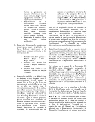 técnica y profesional en
aspectos relacionados con el
medio ambiente. La producción
agropecuaria sostenible y la
organización comunitaria.
- Implementación de la
infraestructura educativa
liviana como vallas, senderos
de interpretación ambiental,
puentes, casetas de descanso,
entre otros, utilizando
materiales naturales como
madera, guadua y similares.
- Realización de las obras físicas
para mitigar riesgos
ambientales.
b. Los predios ubicados en los corredores de
conservación, cuyos propietarios los
hayan dedicado efectivamente a la
conservación y manejo sostenible en las
microcuencas de:
- Corredor uno: Río Quindío -
Florida - Paujil - Aldana –
Hojas Anchas
- Corredor dos: Aldana San
Nicolás – Yeguas Santander -
Armenia
- Corredor tres: Florida – Río
Quindío – Aldana San Nicolás
– Pinares.
c. Los predios incluidos en el SIMAP, que
se dediquen a usos limitados como el
aprovechamiento forestal, siempre y
cuando éste se lleve a cabo dentro de
parámetros de sostenibilidad y con base
en un plan de manejo para el
aprovechamiento doméstico de la guadua,
que deberá contener: Caracterización o
descripción biofísica del predio, mapa de
ecosistemas, mapa de zonificación de
usos de suelo y definición de acciones a
desarrollar, según el formato propuesto
por la Asociación Red Colombiana de
Reservas Naturales de la Sociedad Civil,
donde se especifican, zonas, acciones,
plazo, responsables, fechas, recursos,
fuentes, indicadores de ejecución y
resultados de sostenibilidad. Para las
acciones se consideraran prioritarias las
definidas en las categorías de usos de
suelo permitidas para las áreas que
integran el SIMAP, en el Decreto 140 del
23 de diciembre de 2000, por el cual se
reglamenta el Sistema Municipal de áreas
Protegidas del Municipio de Armenia.
Una vez el propietario suscriba un convenio de
conservación y manejo sostenible con el
Departamento Administrativo de Planeación, quien
hará la correspondiente interventoría. El
contribuyente por su parte, se comprometerá a
ejecutar un plan de manejo sostenible del predio para
la conservación ambiental que describa los usos y
acciones permitidas y la ubicación de un mapa predial
(zonificación). Y se abstendrá de realizar
intervenciones no admisibles de conservación.
La certificación de que el predio se encuentra ubicado
en zonas de protección ambiental, zonas de especial
significancia ambiental, y/o zonas de riesgo natural
establecidas en el Plan de Ordenamiento Territorial,
las cuales integran el “Sistema Municipal de áreas
Protegidas por el Municipio de Armenia – SIMAP”,
será expedida por el Departamento Administrativo de
Planeación.
Así mismo, en el marco de la Resolución N°
1259/2003, sobre determinantes ambientales, la
autoridad ambiental –CRQ – podrá expedir
certificación que un predio se encuentra en la base de
datos de las áreas que constituyen el SIDAP (Sistema
Departamental de áreas Protegidas), con el objetivo
de posibilitar la participación institucional y
comunitaria con miras a garantizar la conservación y
representatividad de los ecosistemas existentes en el
Quindío.
Si el predio es una reserva natural de la Sociedad
Civil, la Certificación podrá ser otorgada por la
Asociación Red Colombiana de Reservas Naturales
de la Sociedad Civil a través de su Nodo Eje Cafetero.
PARÁGRAFO 1°: El Procedimiento para acceder a
la exención de impuesto predial por conservación
ambiental de acuerdo con el plano que contenga el
Sistema Municipal de Áreas protegidas adoptado por
el Plan de Ordenamiento Territorial será el
establecido por el Manual de Procedimientos
adoptado por el Departamento Administrativo de
Planeación. Para efectos de este artículo las prácticas
 