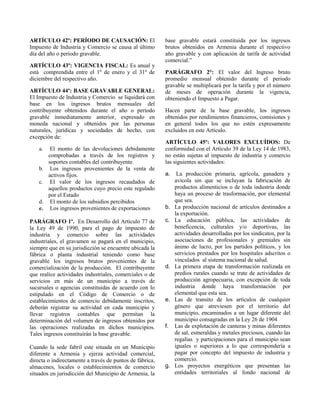 ARTÍCULO 42º: PERÍODO DE CAUSACIÓN: El
Impuesto de Industria y Comercio se causa al último
día del año o período gravable.
ARTÍCULO 43º: VIGENCIA FISCAL: Es anual y
está comprendida entre el 1º de enero y el 31º de
diciembre del respectivo año.
ARTÍCULO 44º: BASE GRAVABLE GENERAL:
El Impuesto de Industria y Comercio se liquidará con
base en los ingresos brutos mensuales del
contribuyente obtenidos durante el año o período
gravable inmediatamente anterior, expresado en
moneda nacional y obtenidos por las personas
naturales, jurídicas y sociedades de hecho, con
excepción de:
a. El monto de las devoluciones debidamente
comprobadas a través de los registros y
soportes contables del contribuyente.
b. Los ingresos provenientes de la venta de
activos fijos.
c. El valor de los ingresos recaudados de
aquellos productos cuyo precio este regulado
por el Estado
d. El monto de los subsidios percibidos
e. Los ingresos provenientes de exportaciones
PARÁGRAFO 1º. En Desarrollo del Artículo 77 de
la Ley 49 de 1990, para el pago de impuesto de
industria y comercio sobre las actividades
industriales, el gravamen se pagará en el municipio,
siempre que en su jurisdicción se encuentre ubicada la
fábrica o planta industrial teniendo como base
gravable los ingresos brutos provenientes de la
comercialización de la producción. El contribuyente
que realice actividades industriales, comerciales o de
servicios en más de un municipio a través de
sucursales o agencias constituidas de acuerdo con lo
estipulado en el Código de Comercio o de
establecimientos de comercio debidamente inscritos,
deberán registrar su actividad en cada municipio y
llevar registros contables que permitan la
determinación del volumen de ingresos obtenidos por
las operaciones realizadas en dichos municipios.
Tales ingresos constituirán la base gravable.
Cuando la sede fabril este situada en un Municipio
diferente a Armenia y ejerza actividad comercial,
directa o indirectamente a través de puntos de fábrica,
almacenes, locales o establecimientos de comercio
situados en jurisdicción del Municipio de Armenia, la
base gravable estará constituida por los ingresos
brutos obtenidos en Armenia durante el respectivo
año gravable y con aplicación de tarifa de actividad
comercial.”
PARÁGRAFO 2°: El valor del Ingreso bruto
promedio mensual obtenido durante el periodo
gravable se multiplicará por la tarifa y por el número
de meses de operación durante la vigencia,
obteniendo el Impuesto a Pagar.
Hacen parte de la base gravable, los ingresos
obtenidos por rendimientos financieros, comisiones y
en general todos los que no estén expresamente
excluidos en este Artículo.
ARTÍCULO 45º: VALORES EXCLUÍDOS: De
conformidad con el Artículo 39 de la Ley 14 de 1983,
no están sujetas al impuesto de industria y comercio
las siguientes actividades:
a. La producción primaria, agrícola, ganadera y
avícola sin que se incluyan la fabricación de
productos alimenticios o de toda industria donde
haya un proceso de trasformación, por elemental
que sea.
b. La producción nacional de artículos destinados a
la exportación.
c. La educación pública, las actividades de
beneficencia, culturales y/o deportivas, las
actividades desarrolladas por los sindicatos, por la
asociaciones de profesionales y gremiales sin
ánimo de lucro, por los partidos políticos, y los
servicios prestados por los hospitales adscritos o
vinculados al sistema nacional de salud.
d. La primera etapa de transformación realizada en
predios rurales cuando se trate de actividades de
producción agropecuaria, con excepción de toda
industria donde haya transformación por
elemental que esta sea.
e. Las de transito de los artículos de cualquier
género que atreviesen por el territorio del
municipio, encaminados a un lugar diferente del
municipio consagradas en la Ley 26 de 1904
f. Las de explotación de canteras y minas diferentes
de sal, esmeraldas y metales preciosos, cuando las
regalías y participaciones para el municipio sean
iguales o superiores a lo que correspondería a
pagar por concepto del impuesto de industria y
comercio.
g. Los proyectos energéticos que presentan las
entidades territoriales al fondo nacional de
 