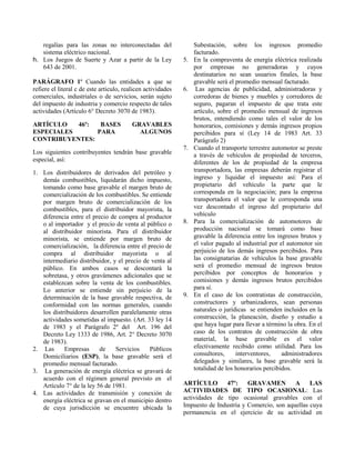 regalías para las zonas no interconectadas del
sistema eléctrico nacional.
h. Los Juegos de Suerte y Azar a partir de la Ley
643 de 2001.
PARÁGRAFO 1º Cuando las entidades a que se
refiere el literal c de este articulo, realicen actividades
comerciales, industriales o de servicios, serán sujeto
del impuesto de industria y comercio respecto de tales
actividades (Artículo 6° Decreto 3070 de 1983).
ARTÍCULO 46º: BASES GRAVABLES
ESPECIALES PARA ALGUNOS
CONTRIBUYENTES:
Los siguientes contribuyentes tendrán base gravable
especial, así:
1. Los distribuidores de derivados del petróleo y
demás combustibles, liquidarán dicho impuesto,
tomando como base gravable el margen bruto de
comercialización de los combustibles. Se entiende
por margen bruto de comercialización de los
combustibles, para el distribuidor mayorista, la
diferencia entre el precio de compra al productor
o al importador y el precio de venta al público o
al distribuidor minorista. Para el distribuidor
minorista, se entiende por margen bruto de
comercialización, la diferencia entre el precio de
compra al distribuidor mayorista o al
intermediario distribuidor, y el precio de venta al
público. En ambos casos se descontará la
sobretasa, y otros gravámenes adicionales que se
establezcan sobre la venta de los combustibles.
Lo anterior se entiende sin perjuicio de la
determinación de la base gravable respectiva, de
conformidad con las normas generales, cuando
los distribuidores desarrollen paralelamente otras
actividades sometidas al impuesto. (Art. 33 ley 14
de 1983 y el Parágrafo 2º del Art. 196 del
Decreto Ley 1333 de 1986, Art. 2° Decreto 3070
de 1983).
2. Las Empresas de Servicios Públicos
Domiciliarios (ESP), la base gravable será el
promedio mensual facturado.
3. La generación de energía eléctrica se gravará de
acuerdo con el régimen general previsto en el
Artículo 7° de la ley 56 de 1981.
4. Las actividades de transmisión y conexión de
energía eléctrica se gravan en el municipio dentro
de cuya jurisdicción se encuentre ubicada la
Subestación, sobre los ingresos promedio
facturado.
5. En la compraventa de energía eléctrica realizada
por empresas no generadoras y cuyos
destinatarios no sean usuarios finales, la base
gravable será el promedio mensual facturado.
6. Las agencias de publicidad, administradoras y
corredoras de bienes y muebles y corredores de
seguro, pagaran el impuesto de que trata este
artículo, sobre el promedio mensual de ingresos
brutos, entendiendo como tales el valor de los
honorarios, comisiones y demás ingresos propios
percibidos para sí (Ley 14 de 1983 Art. 33
Parágrafo 2)
7. Cuando el transporte terrestre automotor se preste
a través de vehículos de propiedad de terceros,
diferentes de los de propiedad de la empresa
transportadora, las empresas deberán registrar el
ingreso y liquidar el impuesto así: Para el
propietario del vehículo la parte que le
corresponda en la negociación; para la empresa
transportadora el valor que le corresponda una
vez descontado el ingreso del propietario del
vehículo
8. Para la comercialización de automotores de
producción nacional se tomará como base
gravable la diferencia entre los ingresos brutos y
el valor pagado al industrial por el automotor sin
perjuicio de los demás ingresos percibidos. Para
las consignatarias de vehículos la base gravable
será el promedio mensual de ingresos brutos
percibidos por conceptos de honorarios y
comisiones y demás ingresos brutos percibidos
para sí.
9. En el caso de los contratistas de construcción,
constructores y urbanizadores, sean personas
naturales o jurídicas se entienden incluidos en la
construcción, la planeación, diseño y estudio a
que haya lugar para llevar a término la obra. En el
caso de los contratos de construcción de obra
material, la base gravable es el valor
efectivamente recibido como utilidad. Para los
consultores, interventores, administradores
delegados y similares, la base gravable será la
totalidad de los honorarios percibidos.
ARTÍCULO 47º: GRAVAMEN A LAS
ACTIVIDADES DE TIPO OCASIONAL: Las
actividades de tipo ocasional gravables con el
Impuesto de Industria y Comercio, son aquellas cuya
permanencia en el ejercicio de su actividad en
 