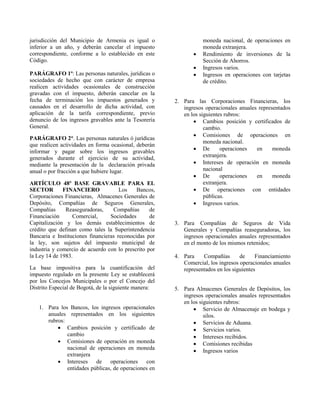 jurisdicción del Municipio de Armenia es igual o
inferior a un año, y deberán cancelar el impuesto
correspondiente, conforme a lo establecido en este
Código.
PARÁGRAFO 1º: Las personas naturales, jurídicas o
sociedades de hecho que con carácter de empresa
realicen actividades ocasionales de construcción
gravadas con el impuesto, deberán cancelar en la
fecha de terminación los impuestos generados y
causados en el desarrollo de dicha actividad, con
aplicación de la tarifa correspondiente, previo
denuncio de los ingresos gravables ante la Tesorería
General.
PARÁGRAFO 2°. Las personas naturales ó jurídicas
que realicen actividades en forma ocasional, deberán
informar y pagar sobre los ingresos gravables
generados durante el ejercicio de su actividad,
mediante la presentación de la declaración privada
anual o por fracción a que hubiere lugar.
ARTÍCULO 48º BASE GRAVABLE PARA EL
SECTOR FINANCIERO Los Bancos,
Corporaciones Financieras, Almacenes Generales de
Depósito, Compañías de Seguros Generales,
Compañías Reaseguradoras, Compañías de
Financiación Comercial, Sociedades de
Capitalización y los demás establecimientos de
crédito que definan como tales la Superintendencia
Bancaria e Instituciones financieras reconocidas por
la ley, son sujetos del impuesto municipal de
industria y comercio de acuerdo con lo prescrito por
la Ley 14 de 1983.
La base impositiva para la cuantificación del
impuesto regulado en la presente Ley se establecerá
por los Concejos Municipales o por el Concejo del
Distrito Especial de Bogotá, de la siguiente manera:
1. Para los Bancos, los ingresos operacionales
anuales representados en los siguientes
rubros:
 Cambios posición y certificado de
cambio
 Comisiones de operación en moneda
nacional de operaciones en moneda
extranjera
 Intereses de operaciones con
entidades públicas, de operaciones en
moneda nacional, de operaciones en
moneda extranjera.
 Rendimiento de inversiones de la
Sección de Ahorros.
 Ingresos varios.
 Ingresos en operaciones con tarjetas
de crédito.
2. Para las Corporaciones Financieras, los
ingresos operacionales anuales representados
en los siguientes rubros:
 Cambios posición y certificados de
cambio.
 Comisiones de operaciones en
moneda nacional.
 De operaciones en moneda
extranjera.
 Intereses de operación en moneda
nacional
 De operaciones en moneda
extranjera.
 De operaciones con entidades
públicas.
 Ingresos varios.
3. Para Compañías de Seguros de Vida
Generales y Compañías reaseguradoras, los
ingresos operacionales anuales representados
en el monto de los mismos retenidos;
4. Para Compañías de Financiamiento
Comercial, los ingresos operacionales anuales
representados en los siguientes
5. Para Almacenes Generales de Depósitos, los
ingresos operacionales anuales representados
en los siguientes rubros:
 Servicio de Almacenaje en bodega y
silos.
 Servicios de Aduana.
 Servicios varios.
 Intereses recibidos.
 Comisiones recibidas
 Ingresos varios
 
