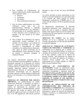 6. Para sociedades de Capitalización, los
ingresos operacionales anuales representados
en los siguientes rubros:
 Intereses
 Comisiones
 Dividendos
 Otros rendimientos financieros.
7. Para los demás establecimientos de crédito,
calificados como tales por las
Superintendencia Bancaria y entidades
financieras definidas por la ley, diferentes a
las mencionadas en los numerales anteriores,
la base impositiva será la establecida en el
numeral 1 de este artículo en los rubros
pertinentes.
8. Para el Banco de la República los ingresos
operacionales anuales señalados en el
numeral 1 de este artículo, con exclusión de
los intereses percibidos por los cupos
ordinarios y extraordinarios de crédito
concedidos a los establecimientos financieros,
otros cupos de crédito autorizados por la
Junta Monetaria, líneas especiales de crédito
de fomento y préstamos otorgados al
Gobierno Nacional.
Los ingresos operacionales generados por los
servicios prestados a personas naturales o jurídicas se
entenderán realizados en el Municipio de Armenia
siempre y cuando opere la principal, sucursal, agencia
u oficinas abiertas al público. Para estos efectos las
entidades financieras deberán comunicar a la
Superintendencia Bancaria el movimiento de sus
operaciones discriminadas por las principales,
sucursales, agencias u oficinas abiertas al público que
operen en los municipios, o en el Distrito Especial de
Bogotá.
ARTÍCULO 49º: IMPUESTO POR OFICINA
ADICIONAL: Los establecimientos de crédito,
instituciones financieras y compañías de seguros y
reaseguros de que trata el presente Capítulo, que
realicen sus operaciones en municipios cuya
población sea superior a 250.000 habitantes, además
del impuesto que resulte de aplicar como base
gravable los ingresos previstos en el artículo 42 de la
Ley 14 de 1983 pagarán por cada oficina comercial
adicional la suma de diez mil pesos ($10.000.00)
anuales.
Los valores absolutos en pesos mencionados en este
artículo se elevarán anualmente en un porcentaje igual
a la variación del índice general de precios
debidamente certificado por el DANE entre el 1 de
octubre del año anterior y el 30 de septiembre del año
en curso.
El Departamento Administrativo de Hacienda
determinará anualmente Acto Administrativo por
medio del cual se expida el calendario tributario
durante cada vigencia fiscal con el fin de señalar a los
contribuyentes del sector bancario una tarifa de pago
por oficina adicional.
ARTÍCULO 50º: TARIFA: Son los milajes
definidos por la ley y adoptados en el presente
Acuerdo, que aplicados a la base gravable determinan
la cuantía del impuesto.
ARTÍCULO 51º: CÓDIGOS DE ACTIVIDAD Y
TARIFAS DE INDUSTRIA Y COMERCIO: De
conformidad con lo dispuesto por el artículo 313
numeral 3 de la Constitución Política, se faculta a la
Alcaldesa del municipio de Armenia por un término
de 30 días, contados a partir de la vigencia del
presente Acuerdo, para determinar los códigos de
actividad y las tarifas del impuesto de industria y
comercio, previa consulta con los gremios
empresariales de la Ciudad, teniendo en cuenta el
Marco Fiscal de Mediano Plazo.
ARTÍCULO 52º: CONCURRENCIA DE
ACTIVIDADES: Cuando un contribuyente realice
varias actividades que de conformidad con las reglas
establecidas correspondan a diferentes tarifas, se
determinará la base gravable de cada una de ellas
y se aplicará la tarifa correspondiente de acuerdo
al movimiento contable en los libros legalmente
registrados. El resultado de cada operación se
sumará para determinar el impuesto total a cargo
del contribuyente.
ARTÍCULO 53º: OBLIGACIONES DE LOS
CONTRIBUYENTES DEL IMPUESTO DE
INDUSTRIA Y COMERCIO: De conformidad con
el Decreto 3070 de 1983 Art. 7°, los contribuyentes,
responsables y agentes de retención del Impuesto de
Industria y Comercio y su complementario de Avisos
y Tableros, deberán:
 