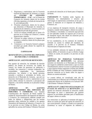1. Registrarse o matricularse ante la Tesorería
General del Municipio de Armenia o a través
del CENTRO DE ATENCIÓN
EMPRESARIAL – CAE – de la Cámara de
Comercio de Armenia, dentro de los treinta
(30) días siguientes a la fecha de iniciación de
la actividad gravable.
2. Presentar anualmente, dentro de los plazos
que determine el Municipio de Armenia, la
declaración de industria y comercio junto con
la liquidación privada del gravamen.
3. Llevar un sistema contable que se ajuste a lo
previsto en el Código de Comercio y demás
disposiciones vigentes.
4. Efectuar los pagos relativos al impuesto de
industria y comercio, dentro de los plazos que
se estipulen.
5. Comunicar a la Tesorería General cualquier
novedad que pueda afectar los registros de
dicha actividad.
CAPITULO III
RETENCIÓN EN LA FUENTE DEL IMPUESTO
DE INDUSTRIA Y COMERCIO
ARTÍCULO 54º: AGENTES DE RETENCIÓN:
Son agentes de retención, las entidades de derecho
público, los fondos de inversión, los fondos de
valores, los fondos de pensiones de jubilación e
invalidez, los consorcios y uniones temporales, las
comunidades organizadas, los patrimonios
autónomos, los notarios y las demás personas
naturales y jurídicas y sociedades de hecho, con
domicilio en el Municipio de Armenia, que por sus
funciones intervengan en actos u operaciones en los
cuales deben efectuar la retención o percepción del
impuesto, a las tarifas referidas en el presente Código
de Rentas.
ARTÍCULO 55º: AGENTES
AUTORETENEDORES DEL IMPUESTO DE
INDUSTRIA Y COMERCIO: Los Grandes
Contribuyentes del Impuesto de Renta tendrán la
calidad de Autorretenedores del Impuesto de Industria
y Comercio. En consecuencia, deberán cumplir con
todos los deberes y obligaciones que las normas
generales sobre retención les señalan a los agentes
retenedores del Impuesto de Industria y Comercio. En
lo no previsto en este Código de Rentas, les serán
aplicables las normas del Estatuto Tributario Nacional
en materia de retención en la fuente para el Impuesto
de Renta.
PARÁGRAFO 1º. También serán Agentes de
Retención, los intermediarios o terceros que
intervengan en operaciones económicas en las que se
genere la retención en el impuesto de Industria y
Comercio, así:
a) Las empresas de transporte terrestre, de carga o
pasajeros, cuando realicen pagos o abonos en cuenta a
sus afiliados o vinculados. La retención aquí prevista
no será aplicable cuando los ingresos por el servicio
de transporte hayan sido objeto de retención por la
persona que recibe el servicio.
b) Los mandatarios, en los contratos de mandato,
teniendo en cuenta la calidad del mandante, de
acuerdo a lo previsto en el Estatuto Tributario
Nacional para el impuesto de renta.
c) Las entidades emisoras de tarjeta de crédito y/o
tarjetas débito, al momento en que se efectúe el pago
o abono en cuenta, de acuerdo a lo previsto en este
capítulo.
ARTÍCULO 56º: PERSONAS NATURALES
AGENTES DE RETENCIÓN: Las personas
naturales con domicilio en el Municipio de Armenia,
que tengan la calidad de comerciantes y que en el año
inmediatamente anterior tuvieren un patrimonio bruto
o unos ingresos brutos superiores a treinta mil (30.000
UVT) Unidades de Valor Tributario, también deberán
practicar retención en la fuente sobre los pagos o
abonos en cuenta realizados.
La cuantía deberá ser actualizada cada año de
conformidad con el Decreto que el Gobierno Nacional
expida para efectos de lo dispuesto en el artículo 368-
2 del Estatuto Tributario Nacional.
ARTÍCULO 57º: CIRCUNSTANCIAS BAJO LAS
CUALES SE EFECTÚA LA RETENCIÓN. Los
agentes de retención efectuarán la retención cuando
intervengan en actos u operaciones que generen
ingresos en actividades gravadas para el beneficiario
del pago o abono en cuenta.
Las retenciones se aplicarán al momento del pago o
abono en cuenta por parte del agente de retención, lo
que ocurra primero, siempre y cuando en la operación
económica se cause el impuesto de industria y
 