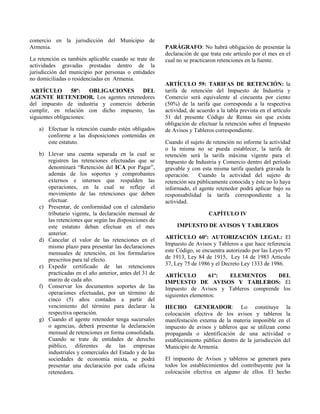 comercio en la jurisdicción del Municipio de
Armenia.
La retención es también aplicable cuando se trate de
actividades gravadas prestadas dentro de la
jurisdicción del municipio por personas o entidades
no domiciliadas o residenciadas en Armenia.
ARTÍCULO 58º: OBLIGACIONES DEL
AGENTE RETENEDOR. Los agentes retenedores
del impuesto de industria y comercio deberán
cumplir, en relación con dicho impuesto, las
siguientes obligaciones:
a) Efectuar la retención cuando estén obligados
conforme a las disposiciones contenidas en
este estatuto.
b) Llevar una cuenta separada en la cual se
registren las retenciones efectuadas que se
denominará “Retención del ICA por Pagar”,
además de los soportes y comprobantes
externos e internos que respalden las
operaciones, en la cual se refleje el
movimiento de las retenciones que deben
efectuar.
c) Presentar, de conformidad con el calendario
tributario vigente, la declaración mensual de
las retenciones que según las disposiciones de
este estatuto deban efectuar en el mes
anterior.
d) Cancelar el valor de las retenciones en el
mismo plazo para presentar las declaraciones
mensuales de retención, en los formularios
prescritos para tal efecto.
e) Expedir certificado de las retenciones
practicadas en el año anterior, antes del 31 de
marzo de cada año.
f) Conservar los documentos soportes de las
operaciones efectuadas, por un término de
cinco (5) años contados a partir del
vencimiento del término para declarar la
respectiva operación.
g) Cuando el agente retenedor tenga sucursales
o agencias, deberá presentar la declaración
mensual de retenciones en forma consolidada.
Cuando se trate de entidades de derecho
público, diferentes de las empresas
industriales y comerciales del Estado y de las
sociedades de economía mixta, se podrá
presentar una declaración por cada oficina
retenedora.
PARÁGRAFO: No habrá obligación de presentar la
declaración de que trata este artículo por el mes en el
cual no se practicaron retenciones en la fuente.
ARTÍCULO 59: TARIFAS DE RETENCIÓN: la
tarifa de retención del Impuesto de Industria y
Comercio será equivalente al cincuenta por ciento
(50%) de la tarifa que corresponda a la respectiva
actividad, de acuerdo a la tabla prevista en el artículo
51 del presente Código de Rentas sin que exista
obligación de efectuar la retención sobre el Impuesto
de Avisos y Tableros correspondiente.
Cuando el sujeto de retención no informe la actividad
o la misma no se pueda establecer, la tarifa de
retención será la tarifa máxima vigente para el
Impuesto de Industria y Comercio dentro del período
gravable y con esta misma tarifa quedará gravada la
operación. Cuando la actividad del sujeto de
retención sea públicamente conocida y éste no lo haya
informado, el agente retenedor podrá aplicar bajo su
responsabilidad la tarifa correspondiente a la
actividad.
CAPÍTULO IV
IMPUESTO DE AVISOS Y TABLEROS
ARTÍCULO 60º: AUTORIZACIÓN LEGAL: El
Impuesto de Avisos y Tableros a que hace referencia
este Código, se encuentra autorizado por las Leyes 97
de 1913, Ley 84 de 1915, Ley 14 de 1983 Artículo
37, Ley 75 de 1986 y el Decreto Ley 1333 de 1986.
ARTÍCULO 61º: ELEMENTOS DEL
IMPUESTO DE AVISOS Y TABLEROS: El
Impuesto de Avisos y Tableros comprende los
siguientes elementos:
HECHO GENERADOR: Lo constituye la
colocación efectiva de los avisos y tableros la
manifestación externa de la materia imponible en el
impuesto de avisos y tableros que se utilizan como
propaganda o identificación de una actividad o
establecimiento público dentro de la jurisdicción del
Municipio de Armenia.
El impuesto de Avisos y tableros se generará para
todos los establecimientos del contribuyente por la
colocación efectiva en alguno de ellos. El hecho
 